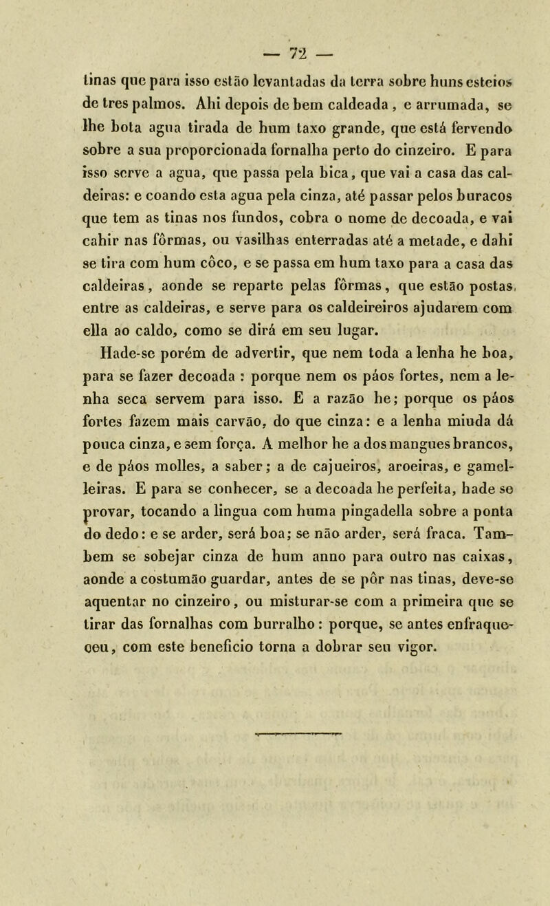 tinas que para isso estão levantadas da terra sobre huns esteios de Ires palmos. Ahi depois de bem caldeada , e arrumada, se lhe bola agua tirada de hum taxo grande, que está fervendo sobre a sua proporcionada fornalha perto do cinzeiro. E para isso serve a agua, que passa pela bica, que vai a casa das cal- deiras: e coando esta agua pela cinza, até passar pelos buracos que tem as tinas nos fundos, cobra o nome de decoada, e vai cahir nas fôrmas, ou vasilhas enterradas até a metade, e dahi se tira com hum coco, e se passa em hum taxo para a casa das caldeiras, aonde se reparte pelas fôrmas, que estão postas, entre as caldeiras, e serve para os caldeireiros ajudarem com ella ao caldo, como se dirá em seu lugar. Hade-se porém de advertir, que nem toda a lenha he boa, para se fazer decoada : porque nem os páos fortes, nem a le- nha seca servem para isso. E a razão he; porque os páos fortes fazem mais carvão, do que cinza: e a lenha miuda dá pouca cinza, e sem força. A melhor he a dos mangues brancos, e de páos molles, a saber; a de cajueiros, aroeiras, e gamcl- leiras. E para se conhecer, se a decoada he perfeita, hadese provar, tocando a lingua com huma pingadella sobre a ponta do dedo: e se arder, será boa; se não arder, será fraca. Tam- bém se sobejar cinza de hum anno para outro nas caixas, aonde a costumão guardar, antes de se pôr nas tinas, deve-so aquentar no cinzeiro, ou misturar-se com a primeira que se tirar das fornalhas com burralho : porque, se antes enfraque- ceu, com este beneficio torna a dobrar seu vigor.