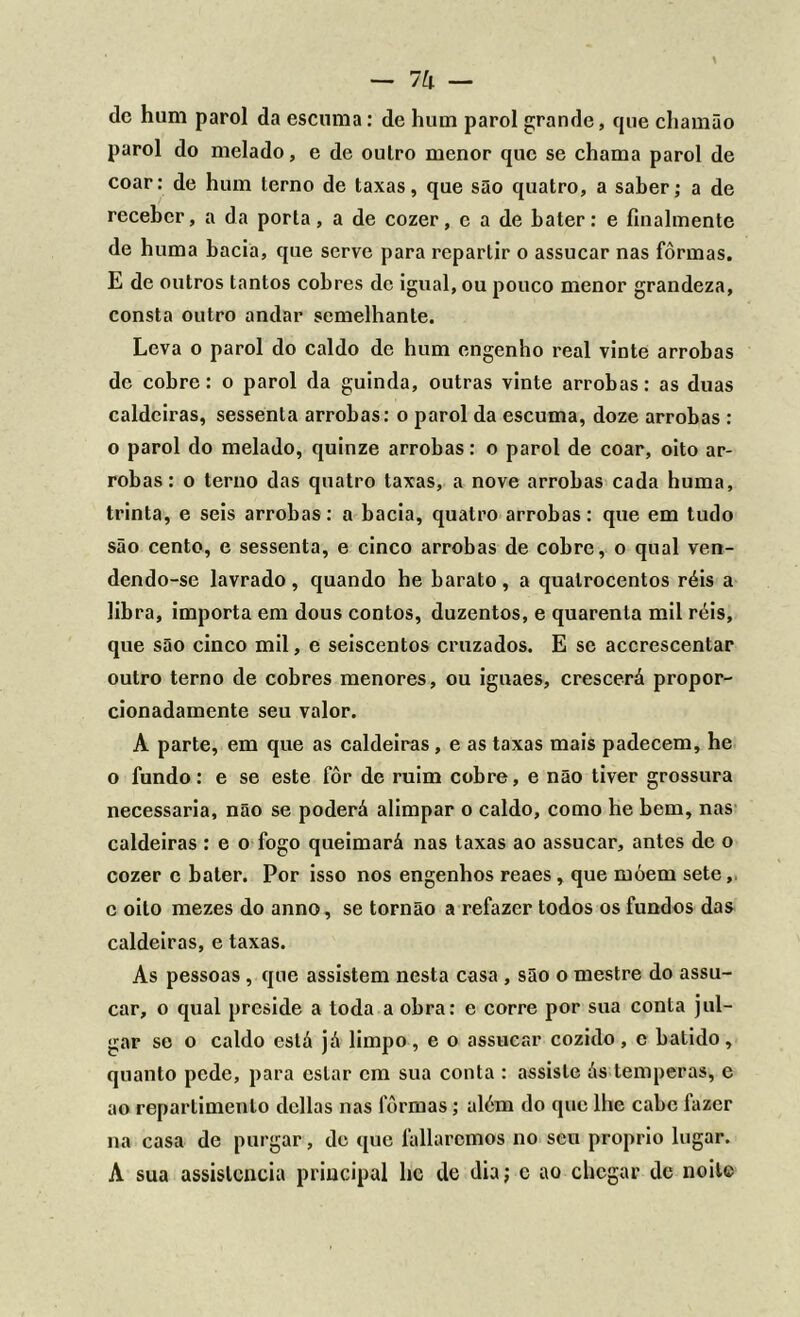 - lh — dc hum parol da escuma: de hum parol grande, que chamão parol do melado, e de outro menor que se chama parol de coar: de hum terno de taxas, que são quatro, a saber; a de receber, a da porta, a de cozer, c a de bater: e finalmente de huma bacia, que serve para repartir o assucar nas fôrmas. E de outros tantos cobres de igual, ou pouco menor grandeza, consta outro andar semelhante. Leva o parol do caldo de hum engenho real vinte arrobas de cobre: o parol da guinda, outras vinte arrobas: as duas caldeiras, sessenta arrobas: o parol da escuma, doze arrobas : o parol do melado, quinze arrobas: o parol de coar, oito ar- robas: o terno das quatro taxas, a nove arrobas cada huma, trinta, e seis arrobas: a bacia, quatro arrobas: que em tudo são cento, e sessenta, e cinco arrobas de cobre, o qual ven- dendo-se lavrado, quando he barato, a quatrocentos réis a libra, importa em dous contos, duzentos, e quarenta mil réis, que são cinco mil, e seiscentos cruzados. E se accrescentar outro terno de cobres menores, ou iguaes, crescerá propor- cionadamente seu valor. A parte, em que as caldeiras, e as taxas mais padecem, he o fundo: e se este fôr de ruim cobre, e não tiver grossura necessária, não se poderá alimpar o caldo, como he bem, nas caldeiras : e o fogo queimará nas taxas ao assucar, antes de o cozer c bater. Por isso nos engenhos reaes, que móem sete, c oito mezes do anno, se tornão a refazer todos os fundos das caldeiras, e taxas. As pessoas , que assistem nesta casa , são o mestre do assu- car, o qual preside a toda a obra: e corre por sua conta jul- gar se o caldo está já limpo, e o assucar cozido, c batido, quanto pede, para estar cm sua conta : assiste ás temperas, e ao repartimento delias nas fôrmas; além do que lhe cabe fazer na casa de purgar, de que fallarcmos no seu proprio lugar. A sua assistência principal he de dia; c ao chegar de noite