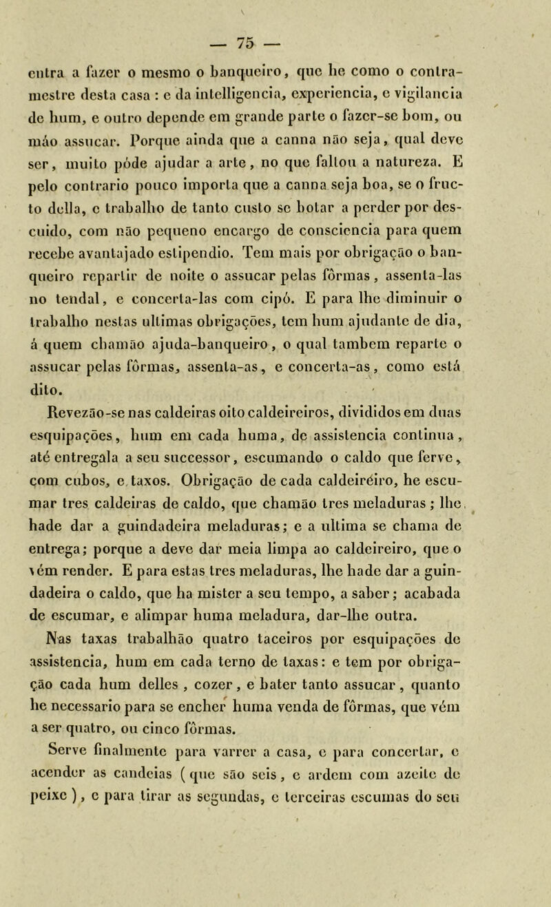 entra a fazer o mesmo o banqueiro, que lie como o contra- mestre desta casa : c da intelligencia, expcriencia, c vigilância de hum, e outro depende em grande parte o fazer-se bom, ou máo assucar. Porque ainda que a canna não seja, qual deve ser, muito póde ajudar a arte, no que faltou a natureza. E pelo contrario pouco importa que a canna seja boa, se o fruc- to delia, c trabalho de tanto custo se bolar a perder por des- cuido, com não pequeno encargo de consciência para quem recebe avantajado estipendio. Tem mais por obrigação o ban- queiro repartir de noite o assucar pelas formas, assenta-las no tendal, e concerta-las com cipó. E para lhe diminuir o trabalho nestas ultimas obrigações, tem hum ajudante de dia, á quem chamão ajuda-banqueiro , o qual também reparte o assucar pelas fôrmas, assenla-as, e concerta-as, como está dito. Revezão-se nas caldeiras oito caldeireiros, divididos em duas esquipações, hum cm cada huma, de assistência continua, até entregala a seu suecessor, escumando o caldo que ferve, com cubos, e taxos. Obrigação de cada caldeiréiro, he escu- mar tres caldeiras de caldo, que chamão Ires meladuras ; lhe, hade dar a guindadeira meladuras; e a ultima se chama de entrega; porque a deve dar meia limpa ao caldeireiro, que o \ém render. E para estas tres meladuras, lhe hade dar a guin- dadeira o caldo, que ha mister a seu tempo, a saber; acabada de escumar, e alimpar huma meladura, dar-lhe outra. Nas taxas trabalhão quatro taceiros por esquipações de assistência, hum em cada terno de laxas: e tem por obriga- ção cada hum delles , cozer, e bater tanto assucar, quanto he necessário para se encher huma venda de fôrmas, que vém a ser quatro, ou cinco fôrmas. Serve íinalmentc para varrer a casa, c para concertar, e acender as candeias (que são seis, e ardem com azeite de