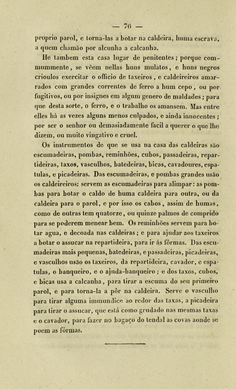 — 7(5 — proprio paro], c lorna-las a bolar na caldeira, huma escrava, a quem chamão por alcunha a calcanha. He lambem esta casa lugar de penitenles; porque com- mummente, se vêem nellas huns mulatos, e huns negros crioulos exercitar o oíllcio de taxeiros , e caldeireiros amar- rados com grandes correntes de ferro a hum cepo , ou por fugitivos, ou por insignes em algum genero de maldades; para que desta sorte, o ferro, e o trabalho os amansem. Mas entre elles há as vezes alguns menos culpados, e ainda innocentes ; por ser o senhor ou demasiadamente facil a querer o que lhe dizem, ou muito vingativo e cruel. Os instrumentos de que se usa na casa das caldeiras são escumadeiras, pombas, reminhões, cubos, passadeiras, repar- tideiras, laxos, vasculhos, batedeiras, bicas, cavadoures, espá- tulas, e picadeiras. Das escumadeiras, e pombas grandes usão os caldeireiros; servem as escumadeiras para alimpar: as pom- bas para botar o caldo de huma caldeira para outra, ou da caldeira para o parol, e por isso os cabos, assim de humas, como de outras tem quatorze, ou quinze palmos de comprido para se poderem menear bem. Os reminhões servem para bo- tar agua, e decoada nas caldeiras; e para ajudar aos taxeiros a botar o assucar na repartideira, para ir ás fôrmas. Das escu- madeiras mais pequenas, batedeiras, e passadeiras, picadeiras, e vasculhos usão os taxeiros, da repartideira, cavador, e espá- tulas, o banqueiro, e o ajuda-banqueiro; e dos taxos, cubos, e bicas usa a calcanha, para tirar a escuma do seu primeiro parol, e para torna-la a pôr na caldeira. Serve o vasculho para tirar alguma immundice ao redor das laxas, a picadeira para tirar o assucar, que está como grudado nas mesmas taxas e o cavador, para fazer no bagaço do tendal as covas aonde se poem as fôrmas.