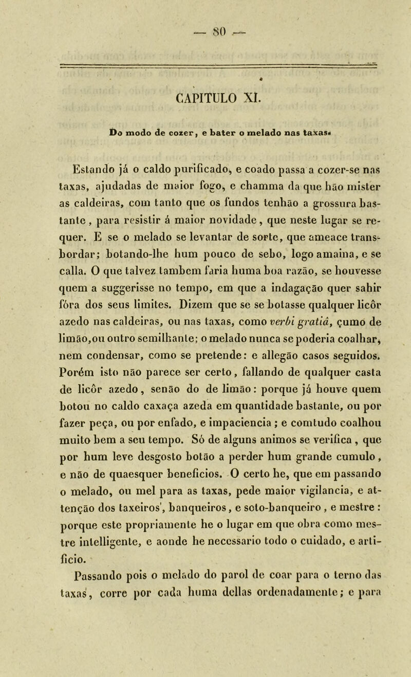 CAPITULO XI. Do modo de cozer, e bater o melado nas taxas» Estando já o caldo purificado, e coado passa a cozer-se nas laxas, ajudadas de maior fogo, e chamma da tpie hão mister as caldeiras, com tanto que os fundos lenhão a grossura bas- tante , para resistir á maior novidade, que neste lugar se re- quer. E se o melado se levantar de sorte, que ameace trans- bordar; botando-lhe hum pouco de sebo, logo amaina, e se calla. O que talvez lambem faria huma boa razão, se houvesse quem a suggerisse no tempo, em que a indagação quer sahir fóra dos seus limites. Dizem que se se botasse qualquer licôr azedo nas caldeiras, ou nas taxas, como verbi gratiâ, çumo de limão,ou outro scmilhanle; o melado nunca se poderia coalhar, nem condensar, como se pretende: e allegão casos seguidos. Porém isto não parece ser certo, fallando de qualquer casta de licôr azedo, senão do de limão: porque já houve quem botou no caldo caxaça azeda em quantidade bastante, ou por fazer peça, ou por enfado, e impaciência ; e comtudo coalhou muito bem a seu tempo. Só de alguns ânimos se verifica , que por hum leve desgosto botão a perder hum grande cumulo, e não de quaesquer benefícios. O certo he, que em passando o melado, ou mel para as taxas, pede maior vigilância, e at- tenção dos taxeiros’, banqueiros, e soto-banquciro , e mestre : porque este propriamente he o lugar em que obra como mes- tre inlelligente, e aonde he necessário todo o cuidado, o arti- ficio. Passando pois o melado do parol de coar para o terno das laxas, corre por cada huma delias ordenadamente; e para