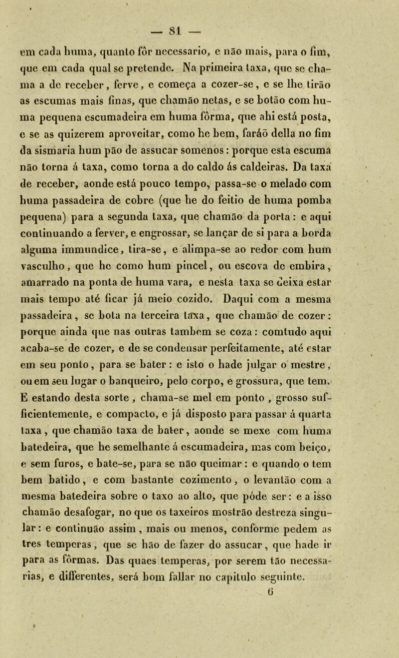 em cada huma, quanlo for necessário, c não mais, para o lim, que em cada qual se pretende. Na primeira laxa, que se cha- ma a de receber, ferve, e começa a cozer-se, c se lhe tirão as escumas mais finas, que chamüo netas, e se botão com hu- ma pequena escumadeira em huma fôrma, que ahi está posta, e se as quizerem aproveitar, como he bem, faráõ delia no fim da sismaria hum pão de assucar somenos: porque esta escuma não torna á taxa, como torna a do caldo ás caldeiras. Da taxa de receber, aonde está pouco tempo, passa-se o melado com huma passadeira de cobre (que he do feitio de huma pomba pequena) para a segunda taxa, que chamão da porta: e aqui continuando a ferver, e engrossar, se lançar de si para a borda alguma immundice, tira-se, e alimpa-se ao redor com hum vasculho, que he como hum pincel, ou escova de embira, amarrado na ponta de huma vara, e nesta taxa sc deixa estar mais tempo até ficar já meio cozido. Daqui com a mesma passadeira, sc bola na terceira laxa, que chamão de cozer: porque ainda que nas outras também se coza: comtudo aqui acaba-se de cozer, e de se condensar perfeitamente, até estar em seu ponto, para se bater: e isto o hade julgar o mestre, ou em seu lugar o banqueiro, pelo corpo, e grossura, que tem. E estando desta sorte , chama-se mel em ponto , grosso suf- ficientemcnte, e compacto, e já disposto para passar á quarta laxa , que chamão taxa de bater, aonde se mexe com huma batedeira, que he semelhante á escumadeira, mas com beiço, e sem furos, e bate-se, para se não queimar: e quando o tem bem batido, e com bastante cozimento, o levantão com a mesma batedeira sobre o taxo ao alto, que pôde ser: e a isso chamão desafogar, no que os taxeiros mostrão destreza singu- lar : e continuão assim , mais ou menos, conforme pedem as tres temperas, que se hão de fazer do assucar, que hade ir para as fôrmas. Das quaes temperas, por serem tão necessá- rias, e diíferentes, será bom fallar no capitulo seguinte. ti