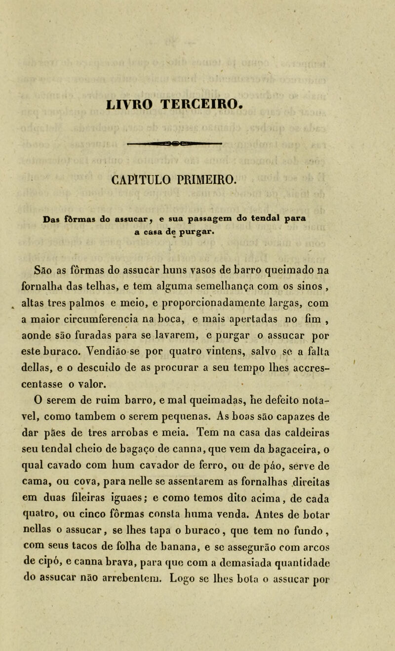 LIVRO TERCEIRO CAPITULO PRIMEIRO. Das fôrmas do assucar 7 e sua passagem do tendal para a casa de purgar. São as fôrmas do assucar huns vasos de barro queimado na fornalha das telhas, e tem alguma semelhança com os sinos , altas tres palmos e meio, e proporcionadamente largas, com a maior circumferencia na boca, e mais apertadas no fim , aonde são furadas para se lavarem, e purgar o assucar por este buraco. Vendião se por quatro vinténs, salvo se a falta delias, e o descuido de as procurar a seu tempo lhes accres- centasse o valor. O serem de ruim barro, e mal queimadas, he defeito notá- vel, como também o serem pequenas. As boas são capazes de dar pães de tres arrobas e meia. Tem na casa das caldeiras seu tendal cheio de bagaço de canna, que vem da bagaceira, o qual cavado com hum cavador de ferro, ou de páo, serve de cama, ou cova, para nelle se assentarem as fornalhas direitas em duas fileiras iguaes; e como temos dito acima, de cada quatro, ou cinco fôrmas consta huma venda. Antes de botar nellas o assucar, se lhes tapa o buraco, que tem no fundo, com seus tacos de folha de banana, e se assegurão com arcos de cipó, e canna brava, para que com a demasiada quantidade do assucar não arrebentem. Logo se lhes bola o assucar por