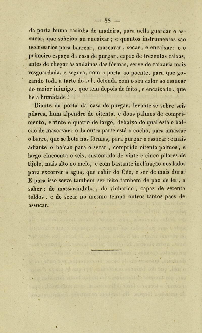 da porta huma casinha dc madeira, para nclla guardar o as- sucar, que sobejou ao encaixar; c quantos instrumentos são necessários para barrear, mascavar, secar, e encaixar: e o primeiro espaço da casa de purgar, capaz de trezentas caixas, antes de chegar ás andainas das fôrmas, serve de caixaria mais resguardada, e segura, com a porta ao poente, para que go- zando toda a tarte do sol , defenda com o seu calor ao assucar do maior inimigo , que tem depois de feito, c encaixado , que he a humidade ! Diante da porta da casa de purgar, levante-se sobre seis pilares, hum alpendre de oitenta, e dous palmos de compri- mento, e vinte e quatro de largo, debaixo do qual está o bal- cão de mascavar; e da outra parte está o cocho, para amassar o barro, que se bota nas fôrmas, para purgar o assucar: emais adiante o balcão para o secar , comprido oitenta palmos , e largo cincoenta e seis, sustentado de vinte e cinco pilares de tijolo, mais alto no meio, e com bastante inclinação nos lados para excorrer a agua, que cahir do Céo, e ser de mais dura. E para isso serve também ser feito também de páo de lei , a saber ; de massarandüba , de vinhatico , capaz de setenta toldos , e de secar no mesmo tempo outros tantos pães de assucar.