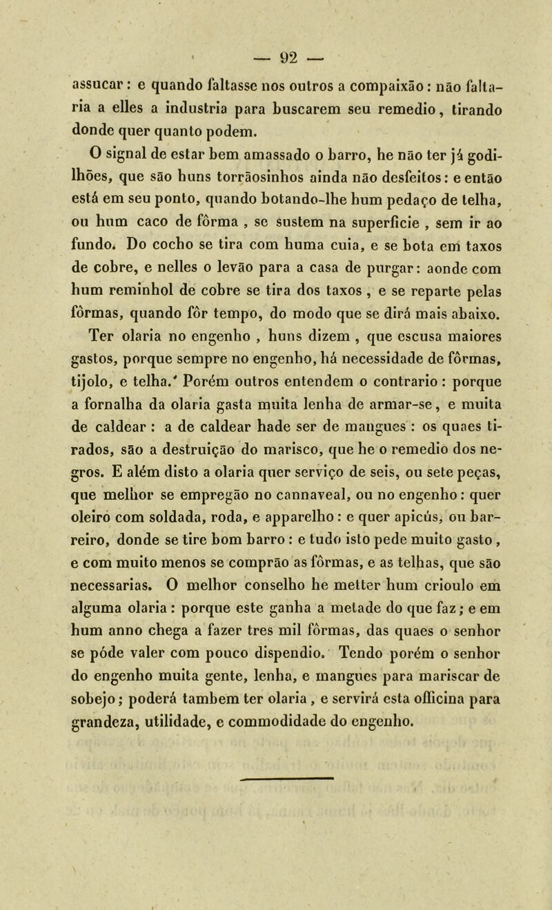 assucar: e quando faltasse nos outros a compaixão: não falta- ria a elles a industria para buscarem seu remedio, tirando donde quer quanto podem. O signal de estar bem amassado o barro, he não ter já godi- lhões, que são huns torrãosinhos ainda não desfeitos: e então está em seu ponto, quando botando-lhe hum pedaço de telha, ou hum caco de fôrma , se sustem na superfície , sem ir ao fundo. Do cocho se tira com huma cuia, e se bota em taxos de cobre, e nelles o levão para a casa de purgar: aonde com hum reminhol de cobre se tira dos taxos , e se reparte pelas fôrmas, quando fôr tempo, do modo que se dirá mais abaixo. Ter olaria no engenho , huns dizem , que escusa maiores gastos, porque sempre no engenho, há necessidade de fôrmas, tijolo, e telha.' Porém outros entendem o contrario : porque a fornalha da olaria gasta muita lenha de armar-se, e muita de caldear : a de caldear hade ser de mangues : os quaes ti- rados, são a destruição do marisco, que he o remedio dos ne- gros. E além disto a olaria quer serviço de seis, ou sete peças, que melhor se empregão no cannaveal, ou no engenho : quer oleiro com soldada, roda, e apparelho: e quer apicús, ou bar- reiro, donde se tire bom barro : e tudo isto pede muito gasto , e com muito menos se comprão as fôrmas, e as telhas, que são necessárias. O melhor conselho he metter hum crioulo em alguma olaria : porque este ganha a metade do que faz; e em hum anno chega a fazer tres mil fôrmas, das quaes o senhor se pôde valer com pouco dispêndio. Tendo porém o senhor do engenho muita gente, lenha, e mangues para mariscar de sobejo; poderá também ter olaria , e servirá esta officina para grandeza, utilidade, e commodidade do engenho.