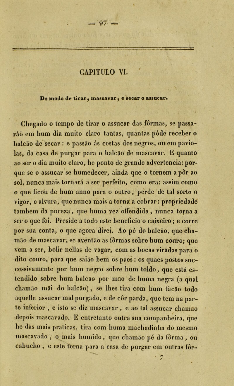 — 07 — CAPITULO VI. Do modo de tirar, mascavar, e secar o assucar. Chegado o lempo de tirar o assucar das fôrmas, se passa- ráõ em hum dia muito claro lautas, quantas póde receber o balcão de secar : e passão ás costas dos negros, ou cm pavio- las, da casa de purgar para o balcão de mascavar. E quanto ao ser o dia muito claro, he ponto de grande advertência: por- que se o assucar se humedecer, ainda que o tornem a pôr ao sol, nunca mais tornará a scr perfeito, como era: assim como o que ficou de hum anno para o outro, perde de tal sorto o vigor, e alvura, que nunca mais a torna a cobrar: propriedade também da pureza , que huma vez offendida , nunca torna a ser o que foi. Preside a todo este beneficio o caixeiro; e corre por sua conta, o que agora direi. Ao pé do balcão, que cha- mão de mascavar, se aventão as fôrmas sobre hum couro; que vem a ser, bolir nellas de vagar, com as bocas viradas para o dito couro, para que saião bem os pães: os quaes postos suc- ccssivamente por hum negro sobre hum toldo, que está es- tendido sobre hum balcão por mão de huma negra (a qual chamão mãi do balcão), se lhes tira com hum facão todo aquelle assucar mal purgado, e de côr parda, que tem na par- te inferior , e isto se diz mascavar , e ao tal assucar chamão depois mascavado. E entretanto outra sua companheira, que hc das mais praticas, tira com huma machadinha do mesmo mascavado , o mais húmido, que chamão pé da fôrma , ou cabucho , e este forna para a casa de purgar em outras fôr-