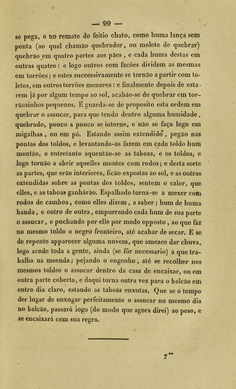 se pega, e no remate do feitio chato, como huma lança sem ponta (ao qual chamão quebrador, ou molete de quebrar) quebrão em quatro partes aos pães , e cada huma destas em outras quatro: e logo outros com facões dividem as mesmas em torrões; e estes successivamente se tornão a partir com to- letes, em outros torrões menores : c finalmente depois de esta- rem já por algum tempo ao sol, acabão-se de quebrar em tor- rãozinhos pequenos. E guarda-se de proposito esta ordem em quebrar o assucar, para que tendo dentro alguma humidade , quebrado, pouco a pouco se interne, e não se faça logo em migalhas , ou em pó. Estando assim extendido , pegão nas pontas dos toldos, e levantando-as fazem em cada toldo hum montão, e entretanto aquentão-se as taboas, e os toldos, e logo tornão a abrir aquelles montes com rodos; e desta sorte as partes, que erão interiores, ficão expostas ao sol, e as outras extendidas sobre as pontas dos toldos, sentem o calor, que elles, e as taboas ganharão. Espalhado torna-se a mexer coto rodos de camboa, como elles dizem , a saber; hum de huma banda, e outro de outra, empurrando cada hum de sua parte o assucar, e puchando por elle por modo opposto , ao que faz no mesmo toldo o negro fronteiro, até acabar de secar. E se de repente apparecer alguma nuvem, que ameace dar chuva, logo acode toda a gente, ainda (se fôr necessário) a que tra- balha na moenda; pejando o engenho, até se recolher nos mesmos toldos o assucar dentro da casa de encaixar, ou em outra parte coberta, e daqui torna outra vez para o balcão em outro dia claro, estando as taboãs enxutas. Que se o tempo der lugar de enxugar perfeitamente o assucar no mesmo dia no balcão, passará logo (do modo que agora direi) ao peso, e se encaixará com sua regra. 7