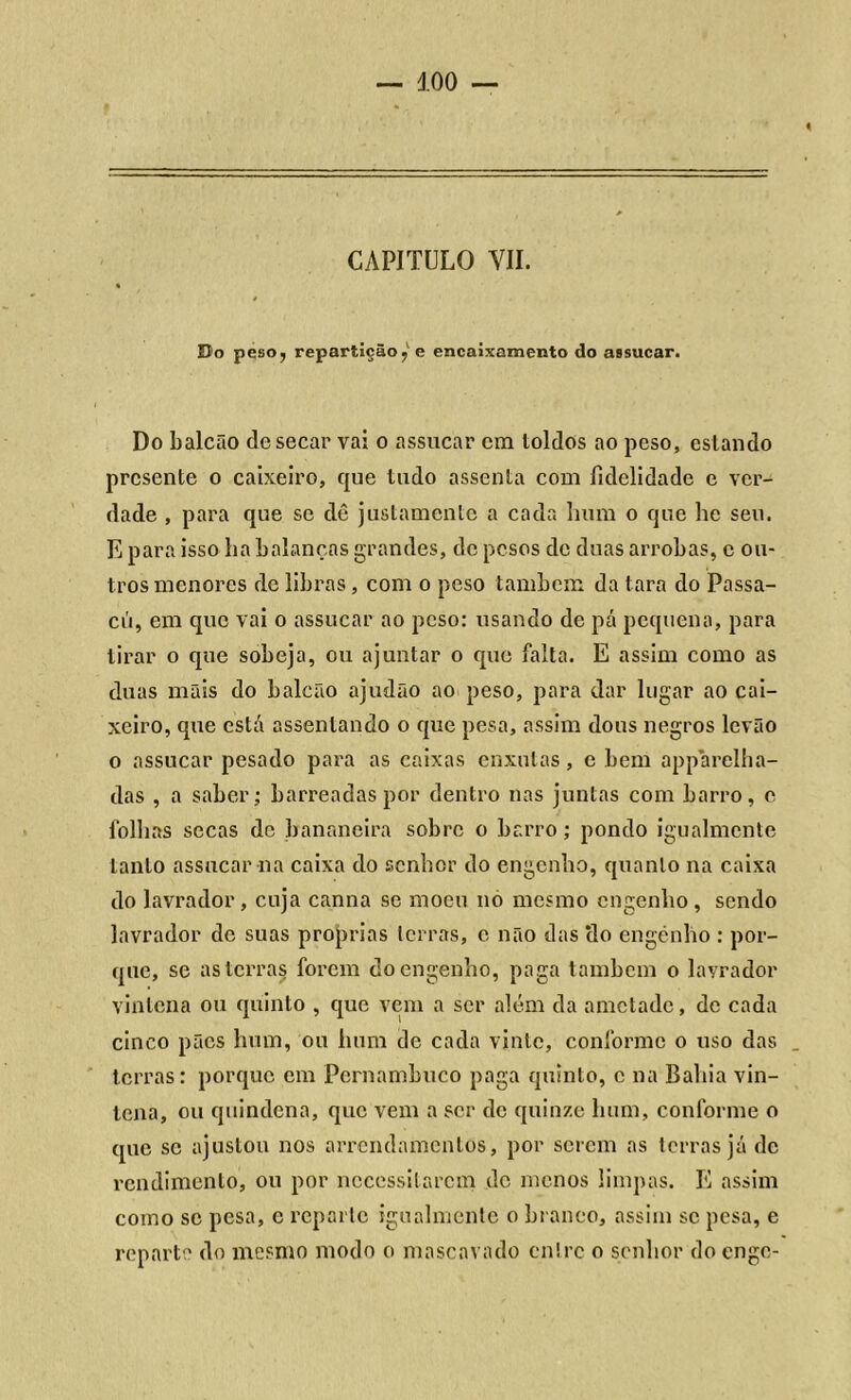 « CAPITULO VII. Do peso, repartição,' e encaixamento do assucar. Do balcão de secar vai o assucar cm loldos ao peso, eslando presente o caixeiro, que tudo assenta com fidelidade e ver- dade , para que se dê justamente a cada hum o que he seu. E para isso ha balanças grandes, de pesos de duas arrobas, c ou- tros menores de libras, com o peso também da tara do Passa- cú, em que vai o assucar ao peso: usando de pá pequena, para tirar o que sobeja, ou ajuntar o que falta. E assim como as duas mãis do balcão ajudão ao peso, para dar lugar ao cai- xeiro, que está assentando o que pesa, assim dons negros levão o assucar pesado para as caixas enxutas, c bem apparelha- das , a saber; barreadas por dentro nas juntas com barro, e folhas secas de bananeira sobre o barro; pondo igualmente tanto assucar na caixa do senhor do engenho, quanto na caixa do lavrador, cuja canna se moeu no mesmo engenho , sendo lavrador de suas próprias terras, c não das ‘do engenho : por- que, se as terras forem do engenho, paga também o lavrador vintena ou quinto , que vem a ser além da ametade, de cada cinco pães hum, ou hum de cada vinte, conforme o uso das terras: porque em Pernambuco paga quinto, c na Bahia vin- tena, ou quindena, que vem a ser de quinze hum, conforme o que se ajustou nos arrendamentos, por serem as terras já de rendimento, ou por necessitarem de menos limpas. E assim como se pesa, e reparte igualmente o branco, assim se pesa, e reparte do mesmo modo o mascavado entre o senhor do enge-