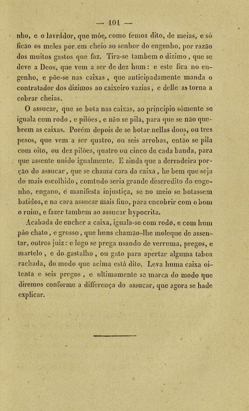 nho, e o lavrádor, que móe, como temos dito, de meias, e só íicão os meles por, em cheio ao senhor do engenho, por razão dos muitos gastos que faz. Tira-se também o dizimo , que sc deve a Deos, que vem a ser de dez hum: e este íica no en- genho, c põe-se nas caixas , que anticipadamcnle manda o contratador dos dizimos ao caixeiro vazias , c delle as torna a cobrar cheias. O assucar, que sc bota nas caixas, ao principio sómente se iguala com rodo , e pilões, e não se pila, para que sc não que- brem as caixas. Porém depois de se botar nellas dous, ou tr.es pesos, que vem a ser quatro, ou seis arrobas, então se pila com oito, ou dez pilões, quatro ou cinco de cada banda, para que assente unido igualmente. E ainda que a derradeira por- ção do assucar, que se chama cara da caixa , he bem que seja do mais escolhido, comtudo seria grande descrédito do enge- nho, engano, c manifesta injustiça, se no meio se botassem batidos, e na cara assucar mais fino, para encobrir com o bom o ruim, e fazer também ao assucar hypocrita. Acabada de encher a caixa, iguala-se com rodo, e com hum páo chato, e grosso, que liuns chamão-lhe moleque dc assen- tar, outros juiz: c logo se prega usando de verruma, pregos, e martelo , e do gastalho , ou gato para apertar alguma laboa rachada, do modo que acima está dito. Leva huma caixa oi- tenta c seis pregos , e ultimamente se marca do modo que diremos conforme a diffbrença do assucar, que agora se hade explicar.