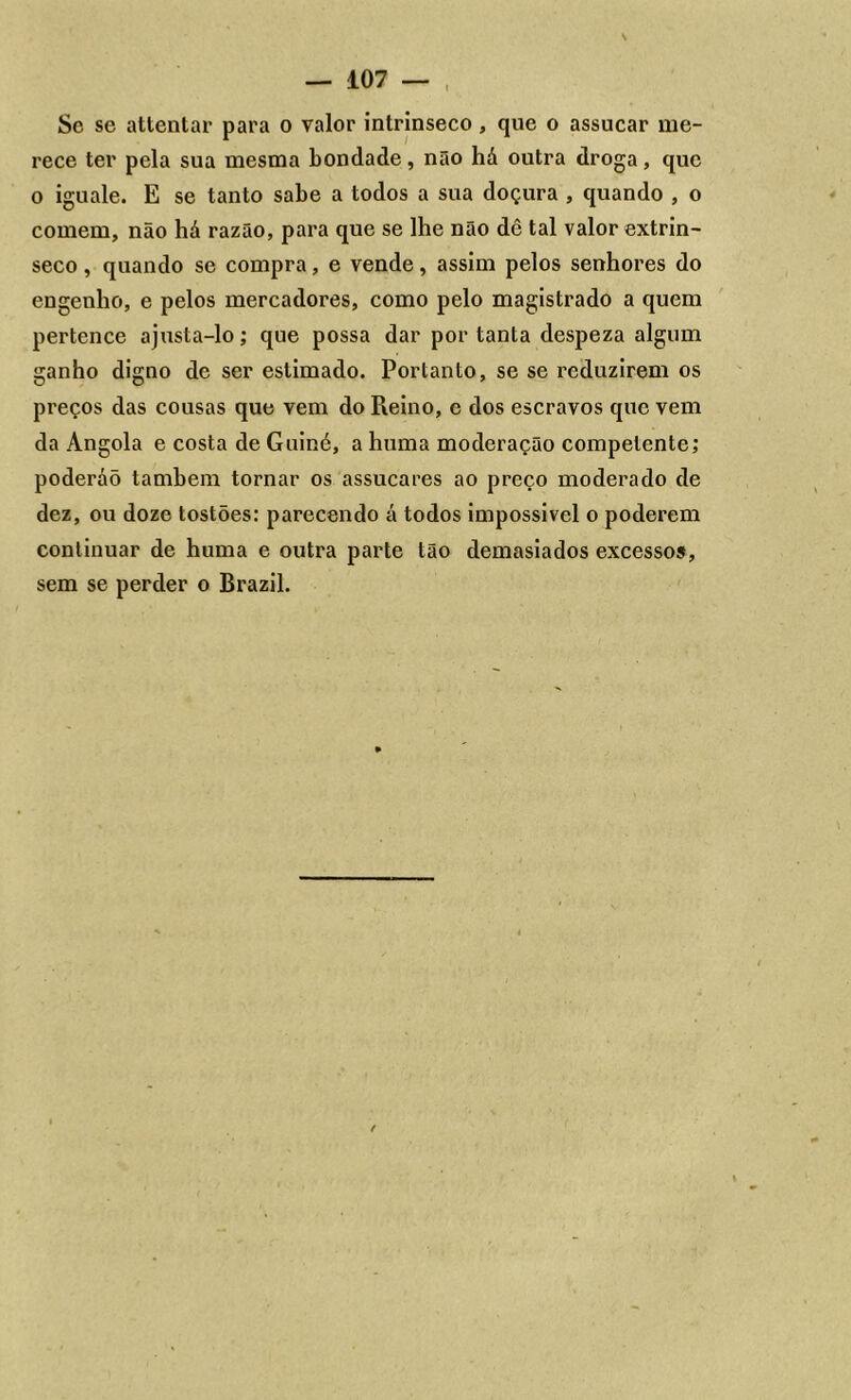 Sc se attentar para o valor intrínseco, que o assucar me- rece ter pela sua mesma bondade, não há outra droga, que o iguale. E se tanto sabe a todos a sua doçura , quando , o comem, não há razão, para que se lhe não dê tal valor extrín- seco , quando se compra, e vende, assim pelos senhores do engenho, e pelos mercadores, como pelo magistrado a quem pertence ajusta-lo; que possa dar por tanta despeza algum ganho digno de ser estimado. Portanto, se se reduzirem os preços das cousas que vem do Reino, e dos escravos que vem da Angola e costa de Guiné, a huma moderação competente; poderáõ também tornar os assucares ao preço moderado de dez, ou doze tostões: parecendo á todos impossivcl o poderem continuar de huma e outra parte tão demasiados excessos, sem se perder o Brazil.