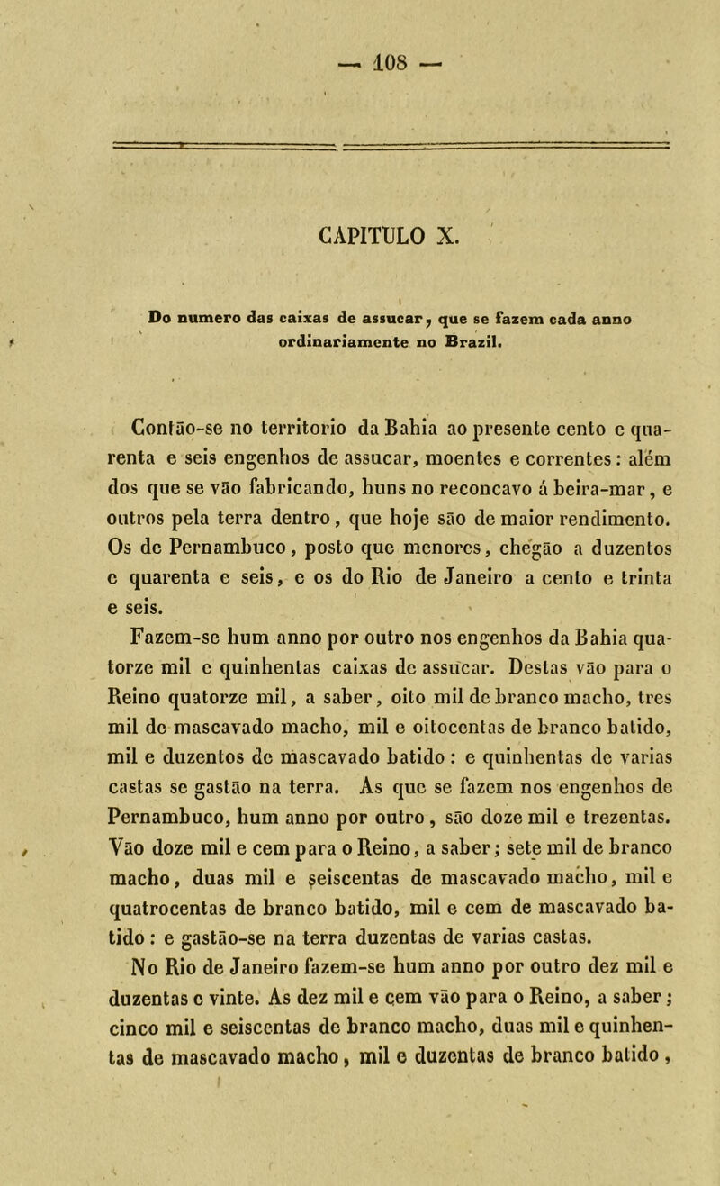 CAPITULO X. » Do numero das caixas de assucar, que se fazem cada anno ordinariamente no Brazil. Contão-se no território da Bahia ao presente cento e qua- renta e seis engenhos de assacar, moentes e correntes : além dos que se vão fabricando, huns no reconcavo á beira-mar, e outros pela terra dentro, que hoje são de maior rendimento. Os de Pernambuco, posto que menores, chegão a duzentos c quarenta e seis, e os do Rio de Janeiro a cento e trinta e seis. Fazem-se hum anno por outro nos engenhos da Bahia qua- torze mil c quinhentas caixas de assucar. Destas vão para o Reino quatorze mil, a saber, oito mil de branco macho, tres mil de mascavado macho, mil e oitocentas de branco batido, mil e duzentos de mascavado batido: e quinhentas de varias castas sc gastão na terra. As que se fazem nos engenhos de Pernambuco, hum anno por outro , são doze mil e trezentas. Vão doze mil e cem para o Reino, a saber; sete mil de branco macho, duas mil e seiscentas de mascavado macho, mil e quatrocentas de branco batido, mil e cem de mascavado ba- tido : e gastão-se na terra duzentas de varias castas. No Rio de Janeiro fazem-se hum anno por outro dez mil e duzentas o vinte. As dez mil e qem vão para o Reino, a saber; cinco mil e seiscentas de branco macho, duas mil e quinhen- tas de mascavado macho, mil e duzentas de branco balido ,