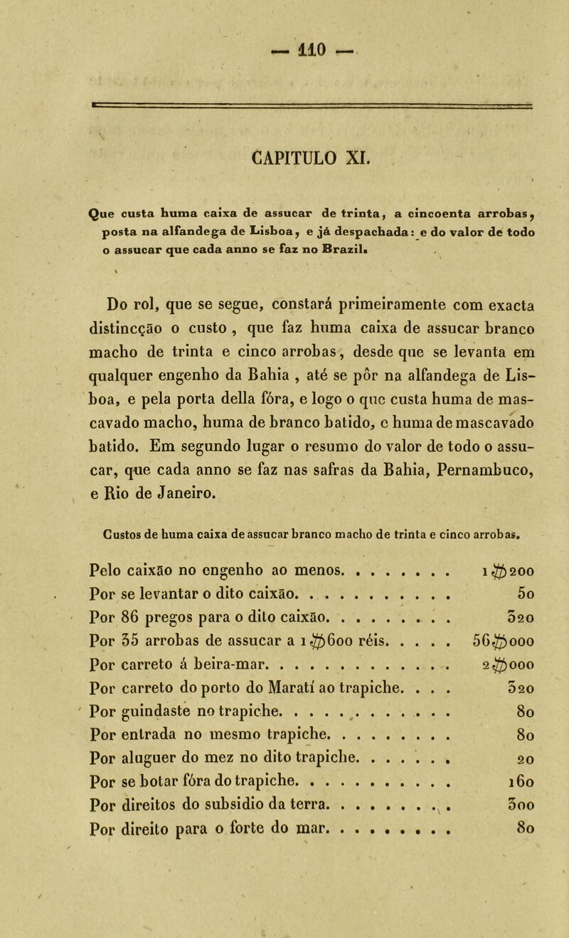 CAPITULO XI. Que custa huma caixa de assucar de trinta, a cincoenta arrobas, posta na alfandega de Lisboa, e já despachada: e do valor de todo o assucar que cada anno se faz no Brazil. \ Do rol, que se segue, constará primeiramente com exacta distincção o custo , que faz huma caixa de assucar branco macho de trinta e cinco arrobas, desde que se levanta em qualquer engenho da Bahia , até se pôr na alfandega de Lis- boa, e pela porta delia fóra, e logo o que custa huma de mas- cavado macho, huma de branco batido, c huma de mascavado batido. Em segundo lugar o resumo do valor de todo o assu- car, que cada anno se faz nas safras da Bahia, Pernambuco, e Rio de Janeiro. Custos de huma caixa de assucar branco macho de trinta e cinco arrobas. Pelo caixão no engenho ao menos i$>200 Por se levantar o dito caixão 5o Por 86 pregos para o dito caixão . 620 Por 55 arrobas de assucar a 1^)600 réis 56$ooo Por carreto á beira-mar 2$000 Por carreto do porto do Maratí ao trapiche. ... 020 Por guindaste no trapiche 80 Por entrada no mesmo trapiche 80 Por aluguer do mez no dito trapiche. ...... 20 Por se botar fóra do trapiche 160 Por direitos do subsidio da terra 5oo Por direito para o forte do mar 80