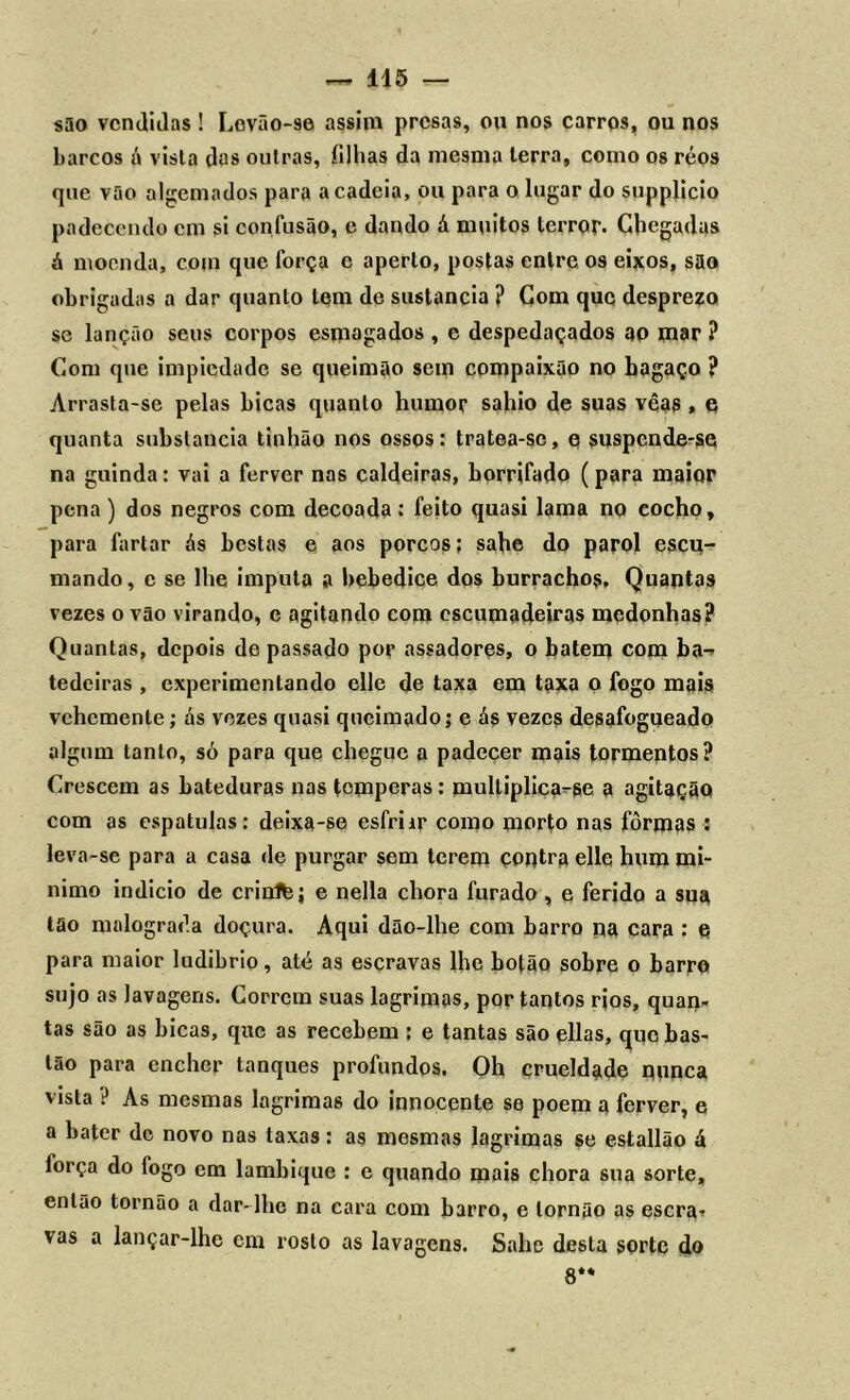 são vendidas! Lovão-se assim presas, ou nos carros, ou nos barcos á vista elas outras, filhas da mesma terra, como os réos que vão algemados para a cadeia, ou para o lugar do supplicio padecendo cm si confusão, c dando á muitos terror. Chegadas á moenda, com que força c aperto, postas entre os eixos, são obrigadas a dar quanto tem de sustancia ? Com que desprezo se lanção seus corpos esmagados , e despedaçados ao mar ? Com que impiedade se queimão sem compaixão no hagaço ? Arrasta-se pelas bicas quanto humor sahio de suas vêas , e quanta substancia tinhão nos ossos: tratea-sc, e suspende-se na guinda: vai a ferver nas caldeiras, borrifado (para maior pena) dos negros com decoada: feito quasi lama no cocho, para fartar ás bestas e aos porcos; sabe do parol escu- mando, c se lhe imputa a bebedice dos burrachos. Quantas vezes o vão virando, e agitando com escumadeiras medonhas? Quantas, depois de passado por assadores, o batem com ba- tedeiras , experimentando elle de taxa em taxa o fogo mais vchemente; ás vezes quasi queimado; e ás vezes desafogueado algum tanto, só para que chegue a padecer mais tormentos? Crescem as bateduras nas temperas: multiplica-se a agitação com as espatulas: deixa-se esfriir como morto nas fôrmas : leva-se para a casa de purgar sem terem contra elle hum mí- nimo indicio de crinltej e nella chora furado , e ferido a sua tão malograda doçura. Aqui dão-lhe com barro na cara : o para maior ludibrio, até as escravas lhe botão sobre o barro sujo as lavagens. Correm suas lagrimas, por tantos rjos, quan- tas são as bicas, que as recebem ; e tantas são ellas, que bas- tão para encher tanques profundos. Oh crueldade nunca vista ? As mesmas lagrimas do innocente se poem a ferver, e a bater de novo nas taxas: as mesmas lagrimas se estallão á força do logo em lambique : e quando mais chora sua sorte, então tornão a dar-lhe na cara com barro, e lornão as escra^ vas a lançar-lhe cm rosto as lavagens. Sahc desta sorte do 8**