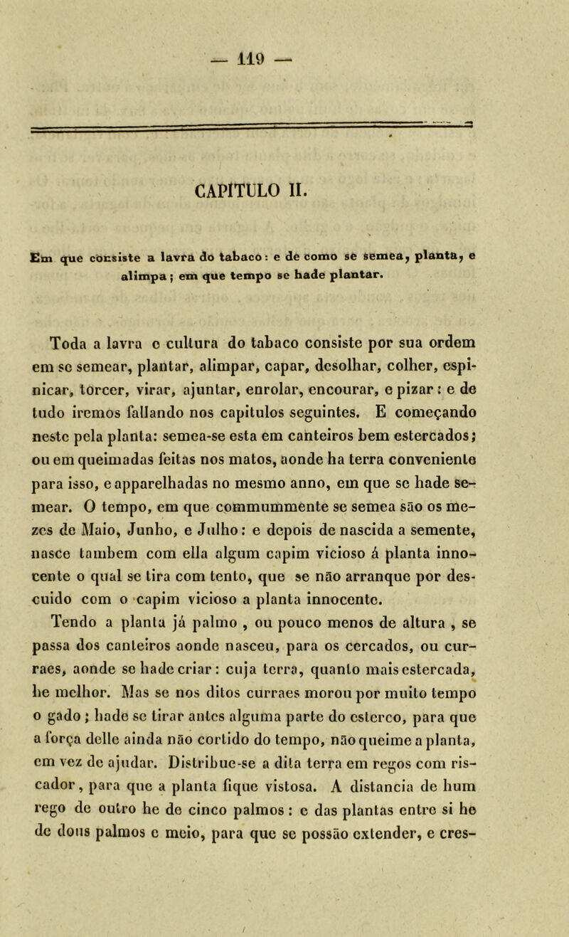 CAPITULO II. Cm que consiste a lavra do tabaco: e de como se semea^ planta7 e alimpa; em que tempo se hade plantar. Toda a lavra c cultura do tabaco consiste por sua ordem em se semear, plantar, alimpar, capar, dcsolhar, colher, espi- nicar, torcer, virar, ajuntar, enrolar, encourar, e pizar : e de tudo iremos fallando nos capítulos seguintes. E começando neste pela planta: semea-se esta em canteiros bem estercados; ou em queimadas feitas nos matos, aonde ha terra conveniente para isso, eapparelhadas no mesmo anno, em que se hade se- mear. O tempo, em que commummente se semea são os me- zcs de Maio, Junho, e Julho: e depois de nascida a semente, nasce também com ella algum capim vicioso á planta inno- cente o qual se tira com tento, que se não arranque por des- cuido com 0 capim vicioso a planta innoccntc. Tendo a planta já palmo , ou pouco menos de altura , se passa dos canteiros aonde nasceu, para os cercados, ou cur- raes, aonde se hade criar: cuja terra, quanto mais estercada, he melhor. Mas se nos ditos curraes morou por muito tempo o gado ; hade se tirar antes alguma parte do esterco, para que a força delle ainda não corlido do tempo, não queime a planta, cm vez de ajudar. Dislribue-se a dita terra em regos com ris- cador, para que a planta fique vistosa. A distancia de hum rego de outro he de cinco palmos: e das plantas entre si he dc dons palmos c meio, para que se possão extender, e cres-