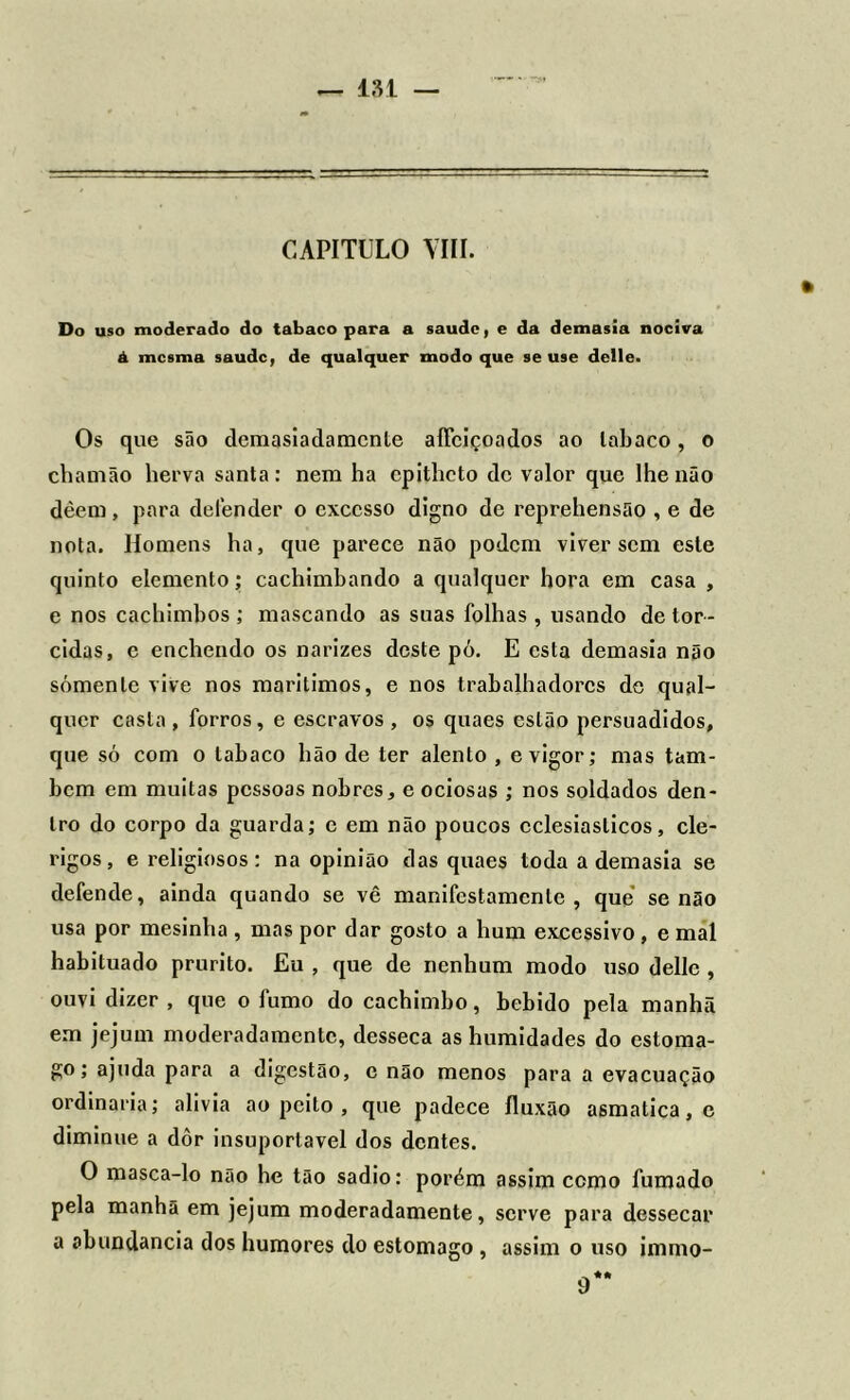 CAPITULO VIII. Do uso moderado do tabaco para a saude, e da demasia nociva á mesma saude, de qualquer modo que se use delle. » Os que são demasiadamente aíTciçoados ao tabaco, o chamão herva santa: nem ha cpitheto de valor que lhe não dèem, para defender o excesso digno de reprehensão , e de nota. Homens ha, que parece não podem viver sem este quinto elemento; cachimbando a qualquer hora em casa , e nos cachimbos ; mascando as suas folhas , usando de tor- cidas, e enchendo os narizes deste pó. E esta demasia não somente vive nos marilimos, e nos trabalhadores do qual- quer casta, forros, e escravos, os quaes estão persuadidos, que só com o tabaco hão de ter alento , e vigor; mas tam- bém em muitas pessoas nobres, e ociosas ; nos soldados den- tro do corpo da guarda; c em não poucos eclesiásticos, clé- rigos, e religiosos: na opinião das quaes toda a demasia se defende, ainda quando se vê manifestamente, que senão usa por mesinha , mas por dar gosto a hum excessivo , e mal habituado prurito. Eu , que de nenhum modo uso delle , ouvi dizer , que o fumo do cachimbo, bebido pela manhã em jejum moderadamente, desseca as humidades do estôma- go; ajuda para a digestão, c não menos para a evacuação ordinaria; alivia ao peito , que padece íluxão asmatica.c diminue a dôr insuportável dos dentes. O masca-lo nao he tão sadio: porém assim ccmo fumado pela manhã em jejum moderadamente, serve para dessecar a abundancia dos humores do estomago , assim o uso immo-