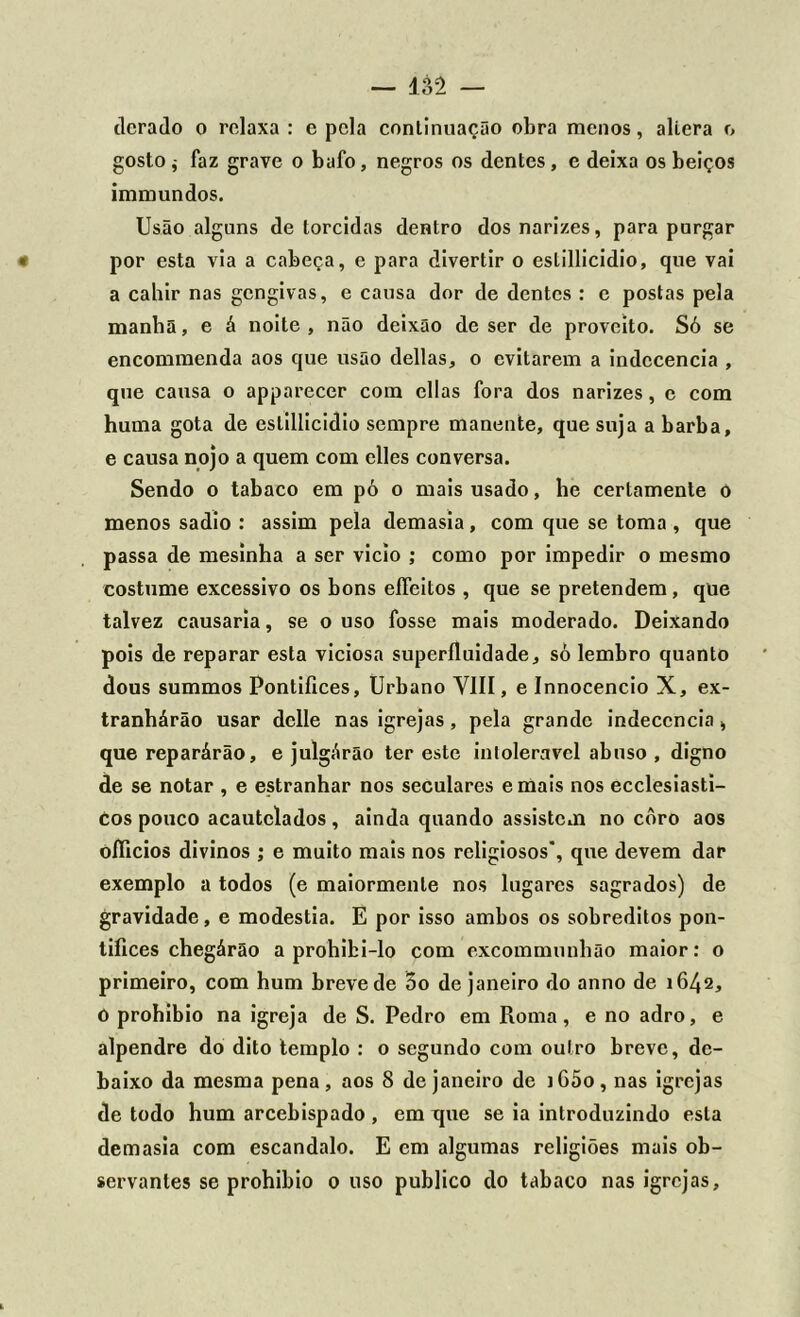 dcrado o relaxa : e pela continuação obra menos, altera o gosto j faz grave o bafo, negros os dentes, e deixa os beiços immundos. Usão alguns de torcidas dentro dos narizes, para purgar • por esta via a cabeça, e para divertir o estillicidio, que vai a cahir nas gengivas, e causa dor de dentes : e postas pela manhã, e á noite, não deixão de ser de proveito. Só se encommenda aos que usão delias, o evitarem a indecência , que causa o apparecer com cilas fora dos narizes, c com huma gota de estillicidio sempre manente, que suja a barba, e causa nojo a quem com clles conversa. Sendo o tabaco em pó o mais usado, he certamente o menos sadio : assim pela demasia, com que se toma , que passa de mesinha a ser vicio ; como por impedir o mesmo costume excessivo os bons eífeitos , que se pretendem, que talvez causaria, se o uso fosse mais moderado. Deixando pois de reparar esta viciosa superfluidade, só lembro quanto dous summos Pontífices, Urbano VIII, e Innocencio X, ex- tranhárão usar dclle nas igrejas, pela grande indecência, que reparárão, e julgárão ter este intolerável abuso , digno de se notar , e estranhar nos seculares emais nos ecclesiasti- cos pouco acautelados , ainda quando assistem no côro aos ófiicios divinos ; e muito mais nos religiosos', que devem dar exemplo a todos (e maiormente nos lugares sagrados) de gravidade, e modéstia. E por isso ambos os sobreditos pon- tífices chegárão a prohifci-lo com excommunhão maior: o primeiro, com hum breve de 5o de janeiro do anno de 1642, 0 prohibio na igreja de S. Pedro em Roma, e no adro, e alpendre do dito templo : o segundo com outro breve, de- baixo da mesma pena, aos 8 de janeiro de i65o, nas igrejas de todo hum arcebispado , em xpie se ia introduzindo esta demasia com escandalo. E em algumas religiões mais ob- servantes se prohibio 0 uso publico do tabaco nas igrejas.