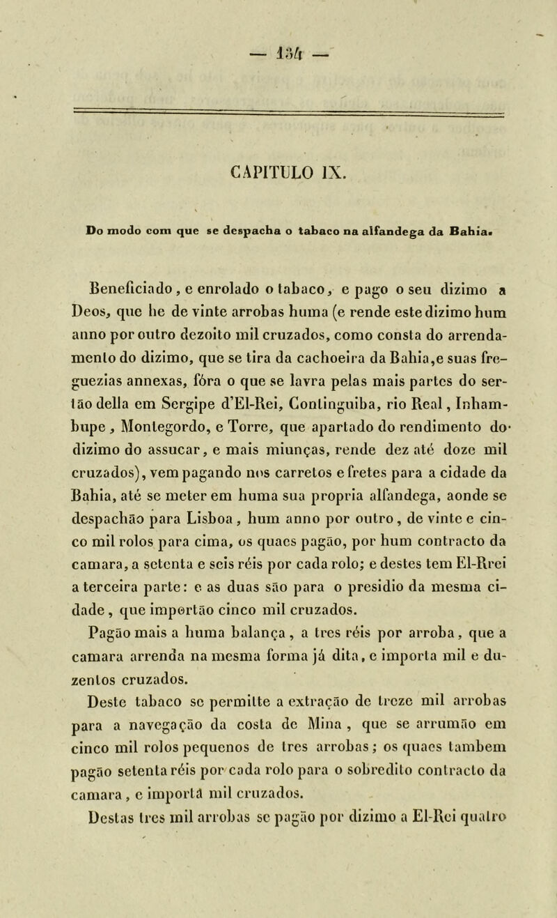 Do modo com que se despacha o tabaco na alfandega da Bahia> Beneficiado , e enrolado o tabaco * e pago o seu dizimo a Deos, que he de vinte arrobas huina (e rende este dizimo hum anno por outro dezoito mil cruzados, como consta do arrenda- mento do dizimo, que se tira da cachoeira da Bahia,e suas fre- guezias annexas, fóra o que se lavra pelas mais partes do ser- tão delia em Sergipe d’El-Rei, Conlinguiba, rio Real, Inham- bupe , Monlegordo, e Torre, que apartado do rendimento do- dizimo do assucar, e mais miunças, rende dez até doze mil cruzados), vem pagando nos carretos e fretes para a cidade da Bahia, até se meterem huma sua própria alfandega, aonde se despachão para Lisboa, hum anno por outro, de vinte e cin- co mil rolos para cima, os quacs pagão, por hum contracto da camara, a setenta e seis réis por cada rolo; e destes tem El-Rrei a terceira parte: e as duas são para o presidio da mesma ci- dade , que impertão cinco mil cruzados. Pagão mais a huma balança , a Ires réis por arroba , que a camara arrenda na mesma forma já dita, e importa mil e du- zentos cruzados. Deste tabaco se permitte a extração de treze mil arrobas para a navegação da costa de Mina , que se arrumão em cinco mil rolos pequenos de Ires arrobas; os quacs também pagão setenta réis por cada rolo para o sobredito contracto da camara , c imporlã mil cruzados. Destas Ires mil arrobas sc pagão por dizimo a El-Rei quatro