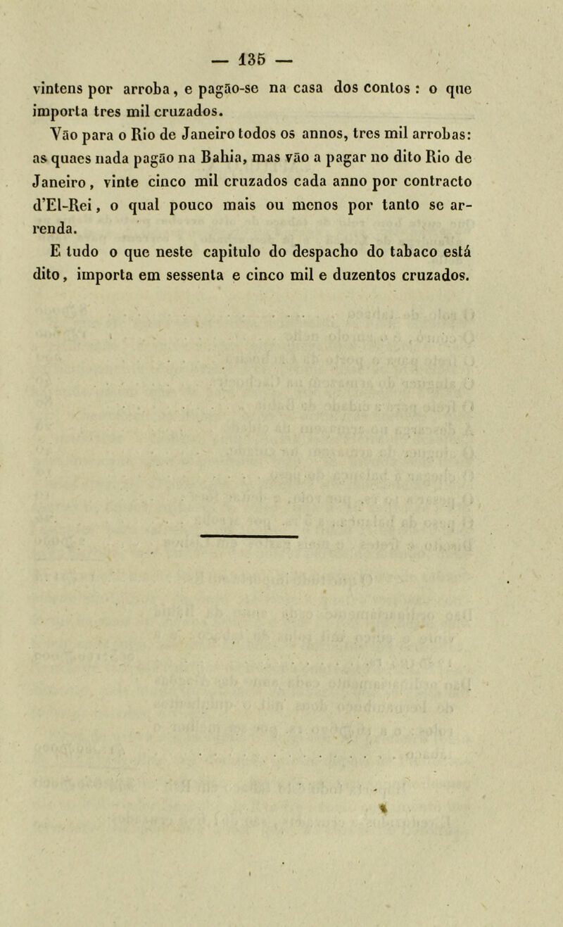 vinténs por arroba, e pagão-sc na casa dos contos : o que importa tres mil cruzados. Vão para o Rio de Janeiro todos os annos, tres mil arrobas: as quaes nada pagão na Bahia, mas vão a pagar no dito Rio de Janeiro, vinte cinco mil cruzados cada anno por contracto d’El-Rei, o qual pouco mais ou menos por tanto se ar- renda. E tudo o que neste capitulo do despacho do tabaco está dito, importa em sessenta e cinco mil e duzentos cruzados.
