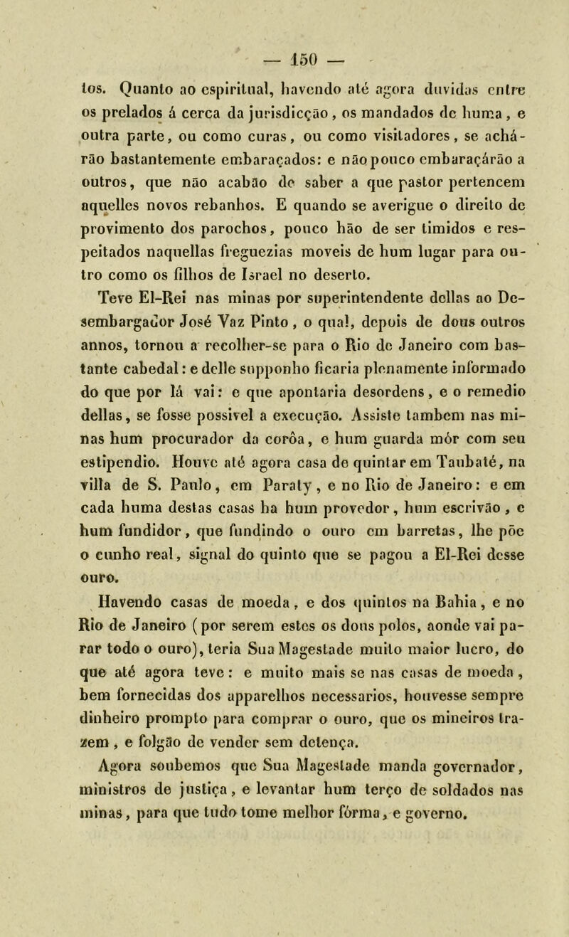 los. Quanto ao espiritual, havendo alé agora duvidas cnlre os prelados á cerca da jurisdicção , os mandados de liuma , e outra parte, ou como curas, ou como visitadores, se achá- rão bastantemente embaraçados: e não pouco embaraçárão a outros, que não acabão de saber a que pastor pertencem aquelles novos rebanhos. E quando se averigue o direito de provimento dos parochos, pouco hão de ser timidos e res- peitados naquellas freguezias moveis de hum lugar para ou- tro como os filhos de Israel no deserto. Teve El-Rei nas minas por superintendente delias ao De- sembargador José Yaz Pinto , o qual, depois de dous outros annos, tornou a recolher-se para o Rio de Janeiro com bas- tante cabedal: e delle supponho ficaria plenamente informado do que por lá vai: e que apontaria desordens, e o remedio delias, se fosse possível a execução. Assiste lambem nas mi- nas hum procurador da corôa, e hum guarda mór com seu estipendio. Houve até agora casa de quintar em Taubaté, na villa de S. Paulo, cm Paraty , e no Rio de Janeiro: e cm cada huma destas casas ha hum provedor, hum escrivão, c hum fundidor, que fundindo o ouro cm barretas, lhe põe o cunho real, signal do quinto que se pagou a El-Rei desse ouro. Havendo casas de moeda, e dos quintos na Bahia, e no Rio de Janeiro (por serem estes os dons polos, aonde vai pa- rar todo o ouro), teria SuaMagestade muito maior lucro, do que até agora teve: e muito mais se nas casas de moeda , bem fornecidas dos apparelhos necessários, houvesse sempre dinheiro prompto para comprar o ouro, que os mineiros tra- zem , e folgão de vender sem detença. Agora soubemos que Sua Mageslade manda governador, ministros de justiça, e levantar hum terço de soldados nas minas, para que tudo tome melhor fôrma, e governo.