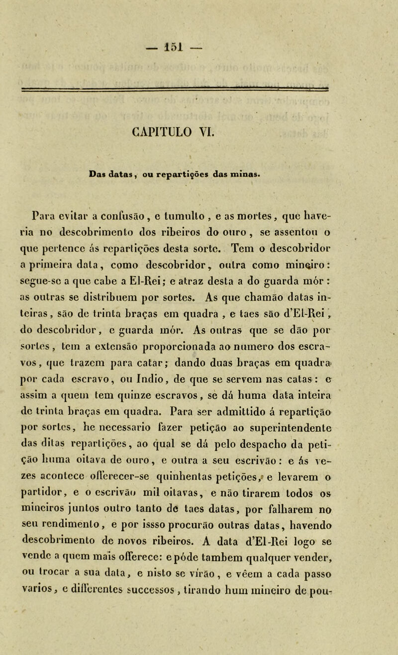 CAPITULO VI. Das datas, ou repartições das minas. Para evitar a confusão , e tumulto , e as mortes, que have- ria no descobrimento dos ribeiros do ouro , se assentou o que pertence ás repartições desta sorte. Tem o descobridor a primeira data, como descobridor, outra como mineiro: segue-se a que cabe a El-Rei; e atraz desta a do guarda mór : as outras se distribuem por sortes. As que chamão datas in- teiras , são de trinta braças em quadra , e taes são d’El-Rei, do descobridor, c guarda mór. As outras que se dão por sortes, tem a extensão proporcionada ao numero dos escra- vos, que trazem para catar; dando duas braças em quadra» por cada escravo, ou índio, de que se servem nas catas: e assim a quem tem quinze escravos, se dá huma data inteira de trinta braças em quadra. Para ser admittido á repartição por sortes, he necessário fazer petição ao superintendente das ditas repartições, ao qual se dá pelo despacho da peti- ção huma oitava de ouro, e outra a seu escrivão: e ás ve- zes acontece oflereccr-se quinhentas petições,» e levarem o partidor, e o escrivão mil oitavas, e não tirarem lodos os mineiros juntos outro tanto de taes datas, por falharem no seu rendimento, e por issso procurão outras datas, havendo descobrimento de novos ribeiros. A data d’El-Rei logo se vende a quem mais olferece: epóde também qualquer vender, ou trocar a sua data, e nisto sc virão, e vêem a cada passo vários, e diflerentes successos, tirando hum mineiro de pou-