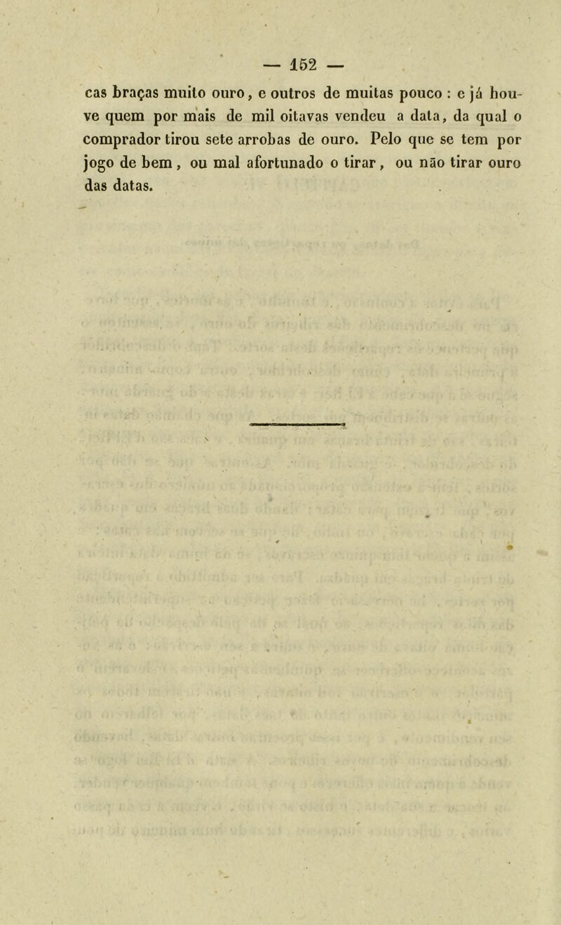 cas braças muilo ouro, c outros dc muitas pouco : c já hou- ve quem por mais de mil oitavas vendeu a data, da qual o comprador tirou sete arrobas de ouro. Pelo que se tem por jogo de bem , ou mal afortunado o tirar, ou não tirar ouro das datas.