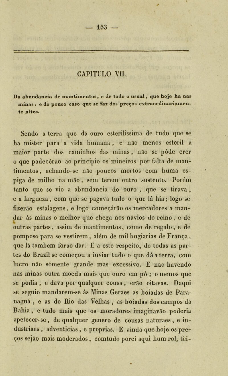 CAPITULO VII. Da abundaDcia de mantimentos, e de todo o usual, que boje ha nas minas: e do pouco caso que se faz dos preços extraordinariamen- te altos. Sendo a terra que dâ ouro esterilíssima de tudo que se ha mister para a vida humana, c não menos esteril a maior parte dos caminhos das minas, não se póde crer o que padecêrão ao principio os mineiros por falta de man- timentos , achando-se não poucos mortos com huma es- piga de milho na mão, sem terem outro sustento. Porém tanto que se vio a abundancia do ouro , que se tirava, e a largueza, com que se pagava tudo o que lá hia; logo se fizerão estalagens, e logo começárão os mercadores a man- dar ás minas o melhor que chega nos navios do reino , e de outras partes, assim de mantimentos, como de regalo, e de pomposo para se vestirem, além de mil bugiarias de França, que lá também forão dar. E a este respeito, de todas as par- tes do Brazil se começou a inviar tudo o que dá a terra, com lucro não sómente grande mas excessivo. E não havendo nas minas outra moeda mais que ouro em pó ; o menos que se podia , e dava por qualquer cousa , erão oitavas. Daqui se seguio mandarem-se ás Minas Geraes as boiadas de Para- naguá , e as do Rio das Velhas , as boiadas dos campos da Bahia, e tudo mais que os moradores imaginavão poderia apetecer-se, de qualquer genero de cousas naturaes, e in- duslriaes , adventícias, e próprias. E ainda que hoje os pre- ços sejão mais moderados, comtudo porei aqui hum rol, fei-