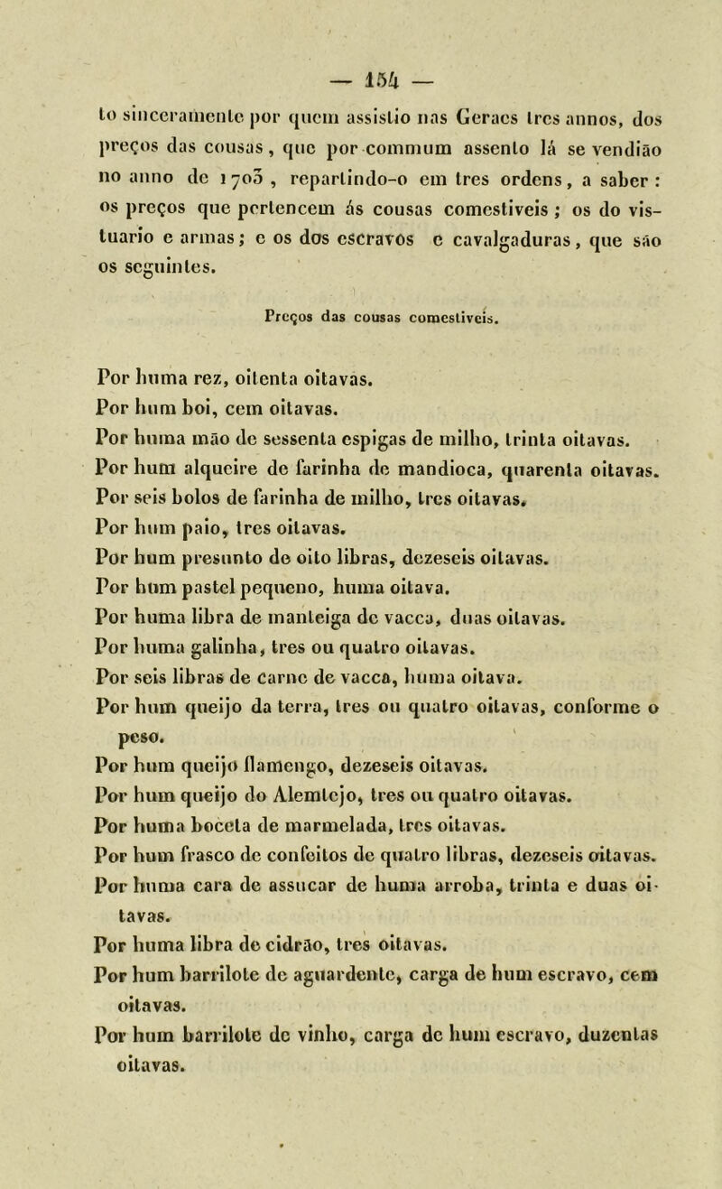 — lòíl — lo sinceramenle por quem assislio nas Ceracs Ires annos, dos preços das cousas, que por commum assenlo lá se vendião no anno de 1 700 , reparlindo-o em Ires ordens, a saber : os preços que perlencem ás cousas comestíveis ; os do vis- luario e armas; c os dos escravos c cavalgaduras, que são os seguintes. , • ■ - ' Preços das cousas comcstivcis. Por buma rez, oitenta oitavas. Por hum boi, cem oitavas. Por buma mão de sessenta espigas de milho, trinta oitavas. Por hum alqueire de farinha de mandioca, quarenta oitavas. Por seis bolos de farinha de milho. Ires oitavas. Por hum paio, tres oitavas. Por hum presunto de oito libras, dezeseis oitavas. Por hum pastel pequeno, huma oitava. Por huma libra de manteiga de vacca, duas oitavas. Por huma galinha, tres ou quatro oitavas. Por seis libras de carne de vacca, huma oitava. Por hum queijo da terra, Ires ou quatro oitavas, conforme o peso. Por hum queijo ílamcngo, dezeseis oitavas. Por hum queijo do Alemtcjo, tres ou quatro oitavas. Por huma boceta de marmelada, tres oitavas. Por hum frasco de confeitos de quatro libras, dezeseis oitavas. Por huma cara de assucar de huma arroba, trinta e duas oi- tavas. Por huma libra de cidrão, tres oitavas. Por hum barrilolc dc aguardente, carga de hum escravo, cem oitavas. Por hum barrilole dc vinho, carga dc hum escravo, duzentas oitavas.