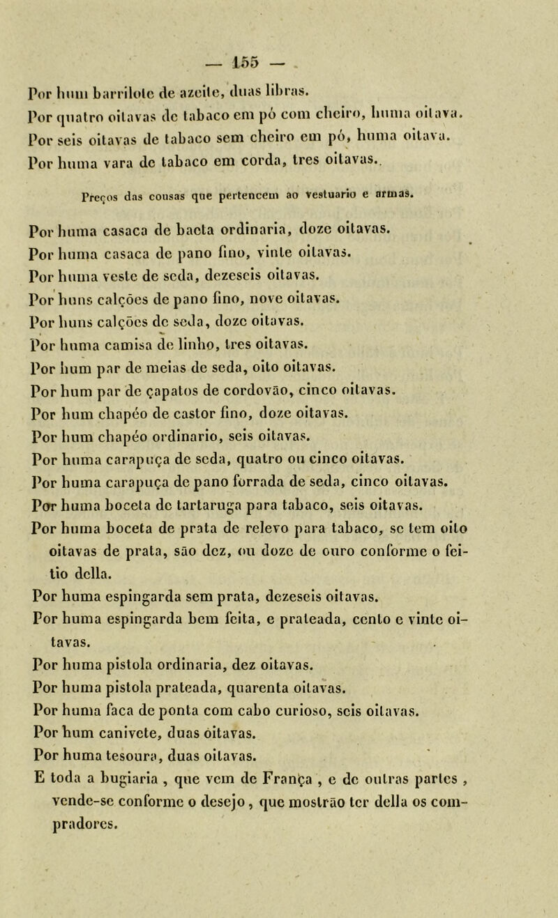 Por hum barrilole de azeite, duas libras. Por quatro oitavas dc tabaco em po com cheiro, huma oitava. Por seis oitavas de tabaco sem cheiro em po, huma oitava. Por huma vara dc tabaco em corda, tres oitavas.. Preços das cousas que pertencem ao vestuário e nrmas. Por huma casaca de baeta ordinaria, doze oitavas. Por huma casaca dc pano fino, vinte oitavas. Por huma veste de seda, dezescis oitavas. Por huns calções de pano fino, nove oitavas. Por huns calções dc seda, doze oitavas. Por huma camisa de linho, Ires oitavas. Por hum par de meias de seda, oito oitavas. Por hum par de çapatos de cordovão, cinco oitavas. Por hum chapéo de castor fino, doze oitavas. Por hum chapéo ordinário, seis oitavas. Por huma carapuça de seda, quatro ou cinco oitavas. Por huma carapuça de pano forrada de seda, cinco oitavas. Por huma boceta dc tartaruga para tabaco, seis oitavas. Por huma boceta de prata de relevo para tabaco, se tem oito oitavas de prata, são dez, ou doze de ouro conforme o fei- tio delia. Por huma espingarda sem prata, dezeseis oitavas. Por huma espingarda bem feita, e prateada, cento e vinte oi- tavas. Por huma pistola ordinaria, dez oitavas. Por huma pistola prateada, quarenta oitavas. Por huma faca de ponta com cabo curioso, seis oitavas. Por hum canivete, duas oitavas. Por huma tesoura, duas oitavas. E toda a bugiaria , que vem dc FranÇa , e dc outras parles , vende-se conforme o desejo, que moslrão ter delia os com- pradores.