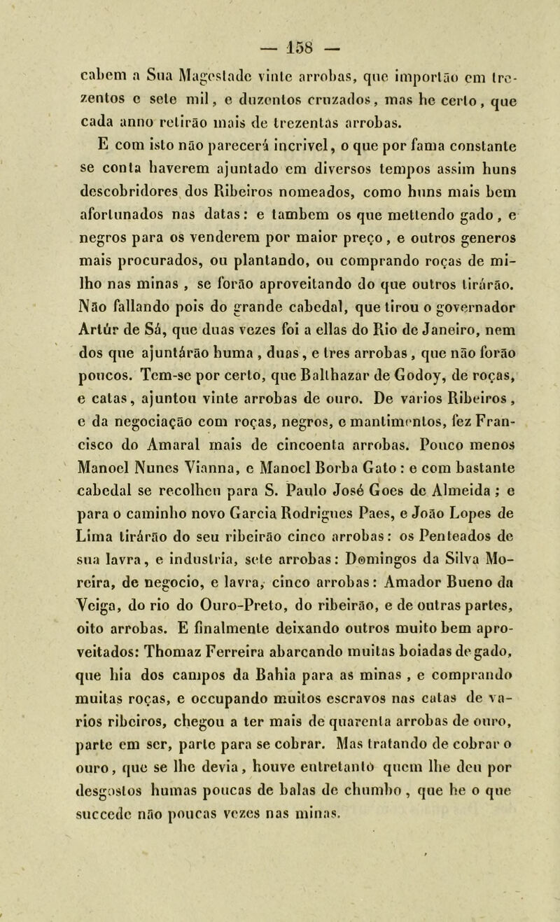 caltem a Sua Magos la de vinte arrobas, que importa o em tre- zentos c sele mil, e duzentos cruzados, mas he certo, que cada anuo relirão inais de trezentas arrobas. E com isto não parecerá incrível, o que por fama constante se conta haverem ajuntado em diversos tempos assim huns descobridores dos Ribeiros nomeados, como huns mais bem afortunados nas datas: e também os que metlendo gado, e negros para os venderem por maior preço, e outros generos mais procurados, ou plantando, ou comprando roças de mi- lho nas minas , se forão aproveitando do que outros tirarão. Não fallando pois do grande cabedal, que tirou o governador Arlúr de Sá, que duas vezes foi a ellas do Rio de Janeiro, nem dos que ajuntárão huma , duas, e tres arrobas , que não forão poucos. Tem-se por certo, que Ballhazar de Godoy, de roças, e calas, ajuntou vinte arrobas de ouro. De vários Ribeiros, c da negociação com roças, negros, c mantimentos, fez Fran- cisco do Amaral mais de cincoenta arrobas. Pouco menos Manoel Nunes Vianna, e Manoel Borba Gato : e com bastante cabedal se recolhcn para S. Paulo José Goes de Almeida ; e para o caminho novo Garcia Rodrigues Paes, c João Lopes de Lima lirárão do seu ribeirão cinco arrobas: os Penteados de sua lavra, e industria, sete arrobas: Domingos da Silva Mo- reira, de negocio, e lavra, cinco arrobas: Amador Bueno da Veiga, do rio do Ouro-Preto, do ribeirão, e de outras partes, oito arrobas. E finalmenle deixando outros muito bem apro- veitados: Thomaz Ferreira abarcando muitas boiadas de gado, que hia dos campos da Bahia para as minas , e comprando muitas roças, e occupando muitos escravos nas cutas de vá- rios ribeiros, chegou a ter mais de quarenta arrobas de ouro, parte em ser, parle para se cobrar. Mas tratando de cobrar o ouro, que se lhe devia, houve entretanto quem lhe deu por desgostos humas poucas de balas de chumbo , que he o que succedc não poucas vezes nas minas.