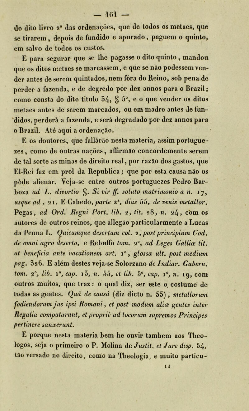 — 101 — do dito livro 2° das ordenações, que de todos os metaes, que se tirarem, depois de fundido e apurado, paguem o quinto, cm salvo de todos os custos. E para segurar que se lhe pagasse o dito quinto, mandou que os ditos metaes se marcassem, e que se não podessem ven- der antes de serem quinlados, nem fóra do Reino, sob pena de perder a fazenda, e de degredo por dez annos para o Brazil; como consta do dito titulo 54, § 5o, e o que vender os ditos metaes antes de serem marcados, ou em madre antes de fun- didos, perderá a fazenda, e será degradado por dez annos para o Brazil. Até aqui a ordenação. E os doutores, que fallárão nesta matéria, assim portugue- zes, como de outras nações, aflirmão concordemente serem de tal sorte as minas de direito real, por razão dos gastos, que El-Rei faz em prol da Republica; que por esta causa não os póde alienar. Yeja-se entre outros portuguezes Pedro Bar- boza ad L. divortio §. Si vir ff. soluto matrimonio a n. 17, usejue ad , 21. E Cabedo, parle 2a, dias 55, de venis metallor. Pegas, ad Ord. fíegni Port. lib. 2, tit. 28, n. 24* com os autores de outros reinos, que allegão particularmente a Lucas da Penna L. Quicumque desertam col. 2, post principiam Cod. de omni agro deserto, e RebulFo tom. 20, ad Leges Gallice tit. ut beneficia ante vacaiionem art. i°, glossa ult. post médium pag. 526. E além destes veja-se Solorzano de Indiar. Gubern. tom. 2°, lib. i°, cap. i5, n. 55, et lib. 5°, cap. i°, n. 19, com outros muitos, que traz: 0 qual diz, ser este o, costume de todas as gentes. Quâ de causâ (diz dicto n. 55), metallorum fodiendorum jus ipsi Romani, et post modum alice gentes inter Regalia computarunt, et propric ad locorum supremos Príncipes pertinere sanxerunt. E porque nesta matéria bem he ouvir também aos Theo- logos, seja 0 primeiro o P. Molina de Justit. et Jure disp. 54, tão versado no direito, como na Theologia, e muito particu- 11