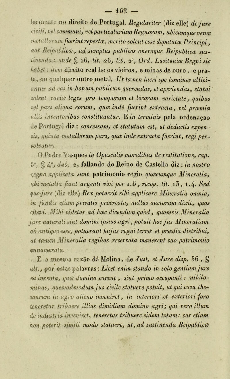 íarmenle no direito dc Portugal. Regulurilcr (diz elle) de jure civili, vel communi, vcLparticulariumRegnorum, ubicumque vence mctallorum fuerint repertee, rncritò solent esse deputatee Principi, aul lldpublicce, ad sumptus públicos oneraejue Rcipublicce sus- tinendu: ande § i0, tit. 26, lib. 20, Ord. Lusitanice Regni sic kabet: item direito real he os vieiros , e minas de ouro , e pra- ta, ou qualquer outro metal. Ut tamen lucri spe Iwmines allici- ontur ad cos in ôonum publicam querendas, et aperiendas, statui solent varice leges pro temporum et locorum varietate, quibus yel pars aliqua cor um, cjuce indè fuerint extracta, vel preemia aliis inventoribus constituuntur. E in terminis pela ordenação de Portugal diz : concessum, et statutum est, ut deduetis expen sis, quinta metallorum pars, quec inde extracta fuerint, regi per- solvatur, O Padre Tasques in Opusculis moralibus de restitutione, cap. 5o. § 4°j dub, 2, fallando do Reino dc Castella diz: in nostro rfegno applicata sunt patrimônio regio qucecumque Mineralia, IJ.ÒÍ mctalla fiunt argenti vivi per 1.6, recop. tit. 10, 1.4. Sed (fuojure (diz elle) Rex potuerit sibi applicare Mineralia omnia, in fundis etiam privatis procrcata, nullus auctorum dixit, (juos citavi. Miki videtur ad luec dicendum cjuod, quamvis Mineralia jure naturali sint domini ipsius agri, potuit hoc jus Mineralium ab antiquo esse^ potuerunt Jmjus regni terree et preedia distribui, ut tamen Mineralia regibus reservata manerent suo patrimônio annunuerala. E a mesma razão dá Molina, de Just. et Jure disp. 56 , § ult., por estas palavras: Licet enim stando in solo gentium jure ea inventa, quee domino carent, sint primo occupanti; niliilo- Tfiinus, quemadmodum jus civilc statuere potuit, utqui casa the- saarum in agro alieno inveniret, in interiori et exterior 1 foro teneretur tribuere illius dimidiam domino agri; qui vero illum de industria inveniret, teneretur tribuere cidem totum: cur etiam non poterit simili modo statuere, ut, ad sustinenda Rcipublicce