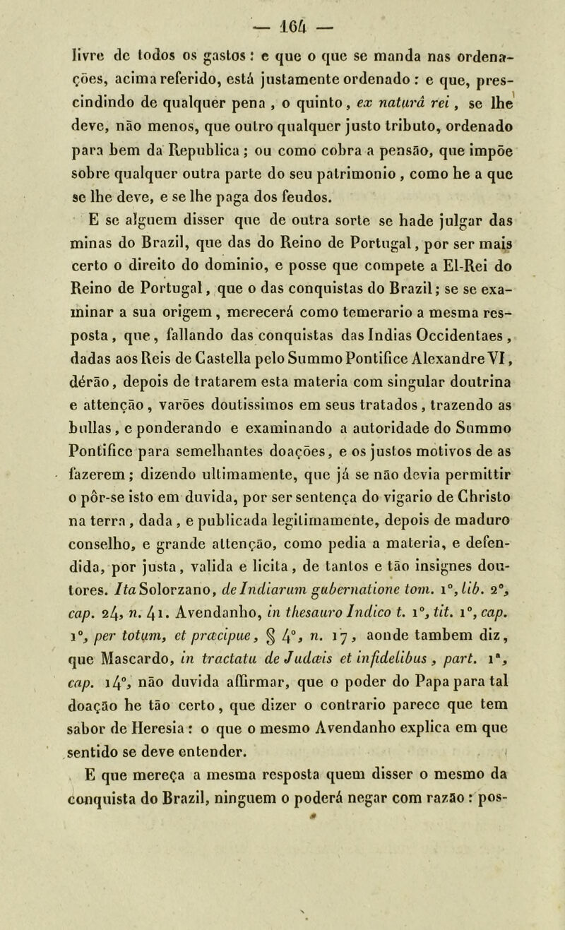 — 16/4 — livre de lodos os gastos: e que o que se manda nas ordena- ções, acima referido, está justamente ordenado : e que, pres- cindindo de qualquer pena , o quinto, ex naturâ rei, se lhe deve, não menos, que outro qualquer justo tributo, ordenado para bem da Republica; ou como cobra a pensão, que impõe sobre qualquer outra parte do seu patrimônio , como he a que se lhe deve, e se lhe paga dos feudos. E se alguém disser que de outra sorte se hade julgar das minas do Brazil, que das do Reino de Portugal, por ser mais certo o direito do dominio, e posse que compete a El-Rei do Reino de Portugal, que o das conquistas do Brazil; se se exa- minar a sua origem , merecerá como temerário a mesma res- posta , que, fallando das conquistas das índias Occidentaes , dadas aos Reis de Castella pelo Summo Pontífice Alexandre VI, dérão, depois de tratarem esta matéria com singular doutrina e attenção , varões doutíssimos em seus tratados, trazendo as bulias , e ponderando e examinando a autoridade do Summo Pontifico para semelhantes doações, e os justos motivos de as fazerem ; dizendo ultimamente, que já se não devia permittir o pôr-se isto em duvida, por ser sentença do vigário de Chrislo na terra , dada , e publicada legitimamente, depois de maduro conselho, e grande attenção, como pedia a matéria, e defen- dida, por justa, valida e licita, de tantos e tão insignes dou- tores. /íaSolorzano, de Indiarum gubernatione tom. i°,lib. 2% cap. 24, n. 4i. Avendanho, in thesauro Índico t. i°, tit. i°, cap. Io, per totum, et prcccipue, § 4o* n• aonde também diz, que Mascardo, in tractatu de Judceis et infidetibus , part. ia, cap. i4°, não duvida aílirmar, que o poder do Papa para tal doação he tão certo, que dizer o contrario parece que tem sabor de Heresia : o que 0 mesmo Avendanho explica em que sentido se deve entender. E que mereça a mesma resposta quem disser o mesmo da conquista do Brazil, ninguém 0 poderá negar com razão: pos-