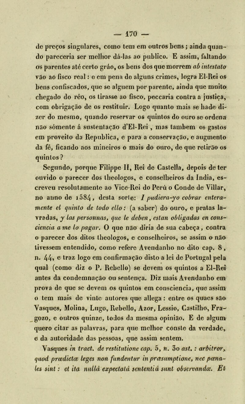 dc preços singulares, como tem em outros bens; ainda quan- do pareceria ser melhor dá-las ao publico. E assim, faltando os parentes até certo gráo, os bens dos que morrem ab intestato vão ao fisco real: e cm pena do alguns crimes, logra El-Rei os bens confiscados, que se alguém por parente, ainda que muito chegado do réo, os tirasse ao fisco, peccaria contra a justiça, com obrigação de os restituir. Logo quanto mais se hade di- zer do mesmo, quando reservar os quintos do ouro se ordena não sómente á sustentação d’El-Rei , mas também os gastos em proveito da Republica, e para a conservação, e augmenlo da fé, ficando aos mineiros o mais do ouro, de que rclirão os quintos ? Segundo, porque Filippe lí, Rei de Castella, depois deter ouvido o parecer dos lheologos, e conselheiros da índia, es- creveu resolulamente ao Vice-Rei do Pcrú o Conde de Villar, no anno de i5S4, desta sorle: 1 pudiera-yo cobrar entera- mente el quinto de todo ello: (a saber) do ouro, e pratas la- vradas, y Las personnas, que le deben, estan obligadas en cons- ciência ame lo pagar. O que não diria de sua cabeça, contra o parecer dos ditos lheologos, e conselheiros, se assim o não tivessem entendido, como refere Avendanho no dito cap. 8, n. 44» e traz logo em confirmação disto a lei de Portugal pela qual (como diz o P. Rebcllo) se devem os quintos a El-Rei antes da condemnação ou sentença. Diz mais Avendanho em prova de que se devem os quintos em consciência, que assim o tem mais de vinte autores que allega: entre os quaes são Vasques, Molina, Lugo, Rebollo, Azor, Lessio, Castilho, Fra- gozo, e outros quinze, todos da mesma opinião. E de algum quero citar as palavras, para que melhor conste da verdade, e da autoridade das pessoas, que assim sentem. Vasques in tract. de restitutione cap. 5, n. 3o ast. : arbitror> quod preedictee teges non fundentur in prasumptione, nec peena- les sint: et ita nullâ expectalà sententiâ sunt observandee. Et