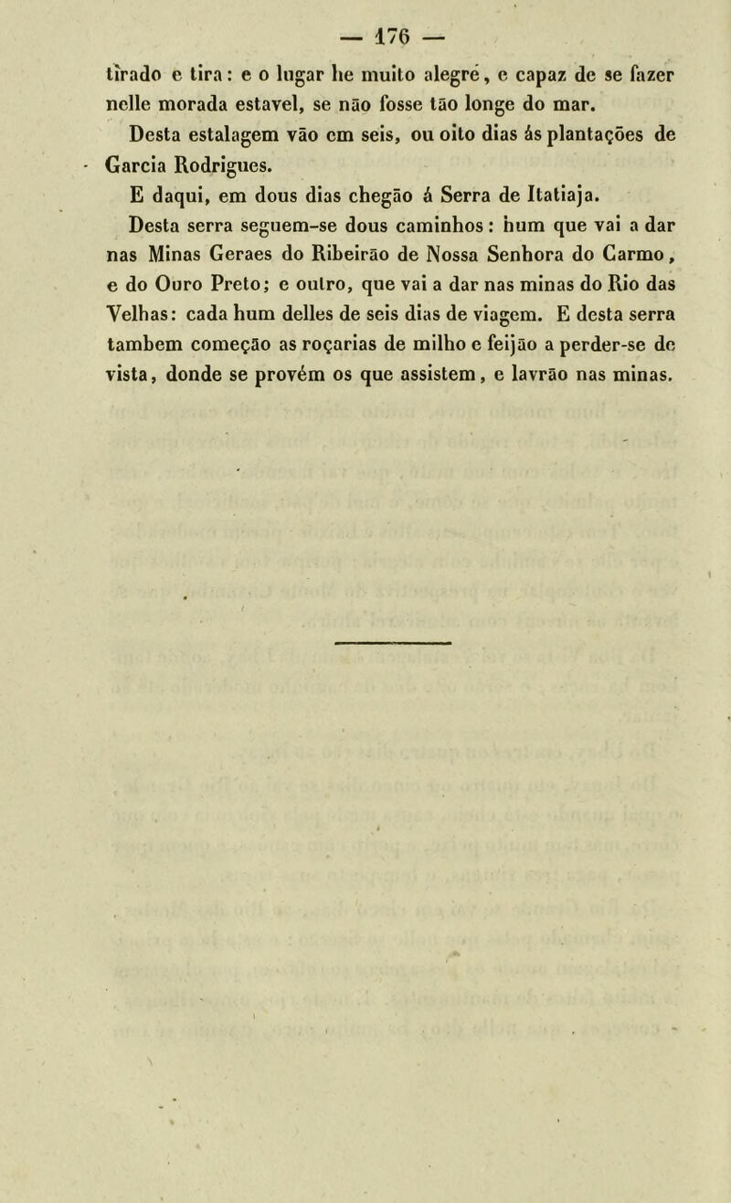 tirado e tira: e o lugar lie muito alegre, e capaz de se fazer nclle morada estável, se não fosse tão longe do mar. Desta estalagem vão cm seis, ou oito dias ás plantações de Garcia Rodrigues. E daqui, em dous dias chegão á Serra de Itatiaja. Desta serra seguem-se dous caminhos: hum que vai a dar nas Minas Geraes do Ribeirão de Nossa Senhora do Carmo, e do Ouro Preto; e oulro, que vai a dar nas minas do Rio das Velhas: cada hum delles de seis dias de viagem. E desta serra também começão as roçarias de milho e feijão a perder-se de vista, donde se provém os que assistem, e lavrão nas minas.