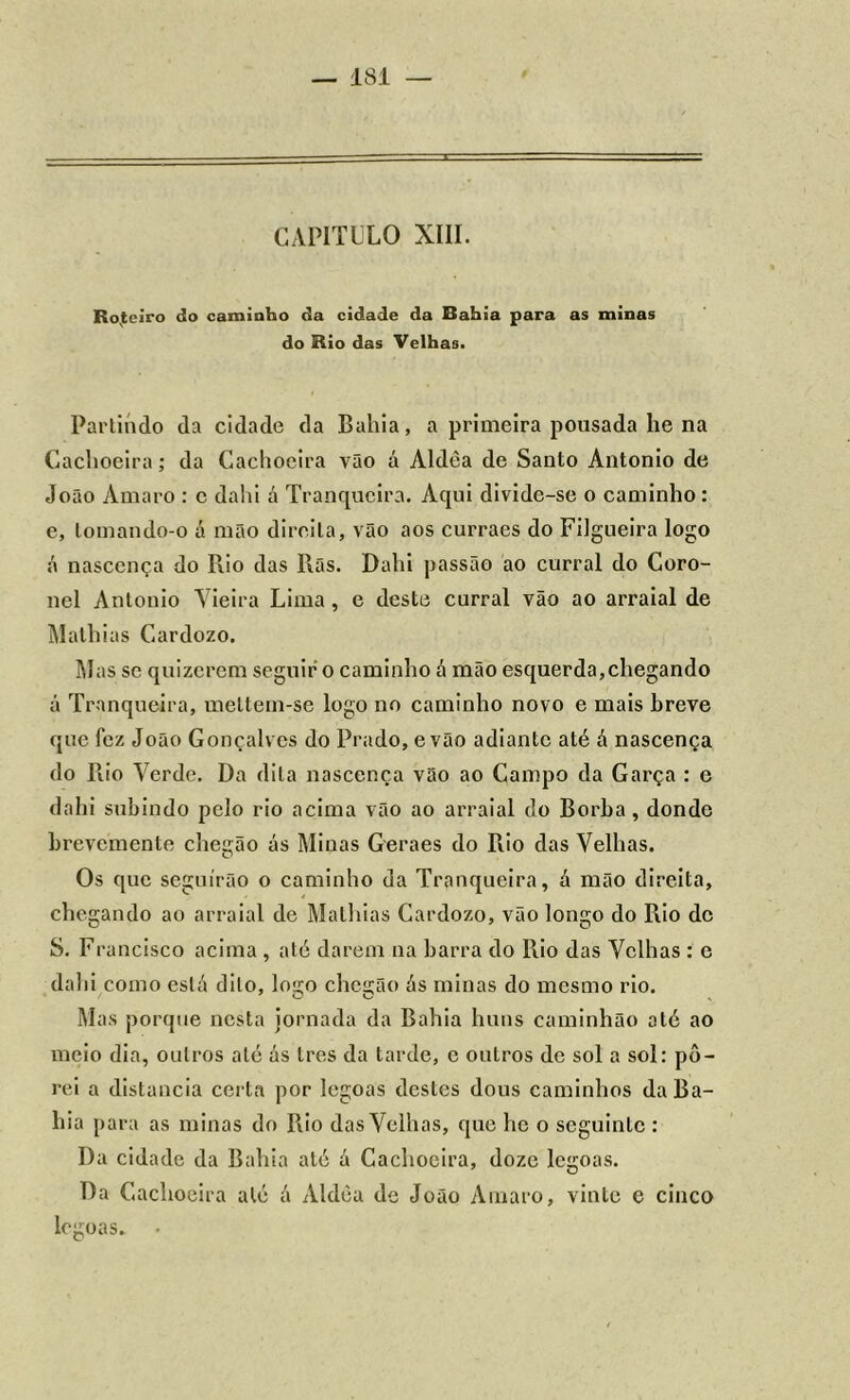 CAPITULO XIII. Roteiro do caminho da cidade da Bahia para as minas do Rio das Velhas. Partindo da cidade da Bahia, a primeira pousada lie na Cachoeira; da Cachoeira vão á Aldèa de Santo Ántonio de João Amaro : c dahi á Tranqueira. Aqui divide-se o caminho: e, lomando-o á mão direita, vão aos curraes do Filgueira logo á nascença do Rio das Rãs. Dahi passão ao curral do Coro- nel Antonio Vieira Lima, e deste curral vão ao arraial de Malhias Cardozo. Mas se quizerem seguir o caminho á mão esquerda,chegando á Tranqueira, meltem-se logo no caminho novo e mais breve que fez João Gonçalves do Prado, e vão adiante até á nascença do Rio Verde. Da dita nascença vão ao Campo da Garça : e dahi subindo pelo rio acima vão ao arraial do Borba, donde brevemente chegão ás Minas Geraes do Rio das Velhas. Os que seguirão o caminho da Tranqueira, á mão direita, chegando ao arraial de Mathias Cardozo, vão longo do Rio de S. Francisco acima , até darem na barra do Rio das Velhas : c dahi como está dito, logo chegão ás minas do mesmo rio. Mas porque nesta jornada da Bahia liuns caminhão até ao meio dia, outros até ás Ires da tarde, c outros de sol a sol: po- rei a distancia certa por legoas destes dous caminhos da Ba- hia para as minas do Rio das Velhas, que lie o seguinte : Da cidade da Bahia até á Cachoeira, doze legoas. Da Cachoeira até á Aldèa de João Amaro, vinte e cinco legoas.