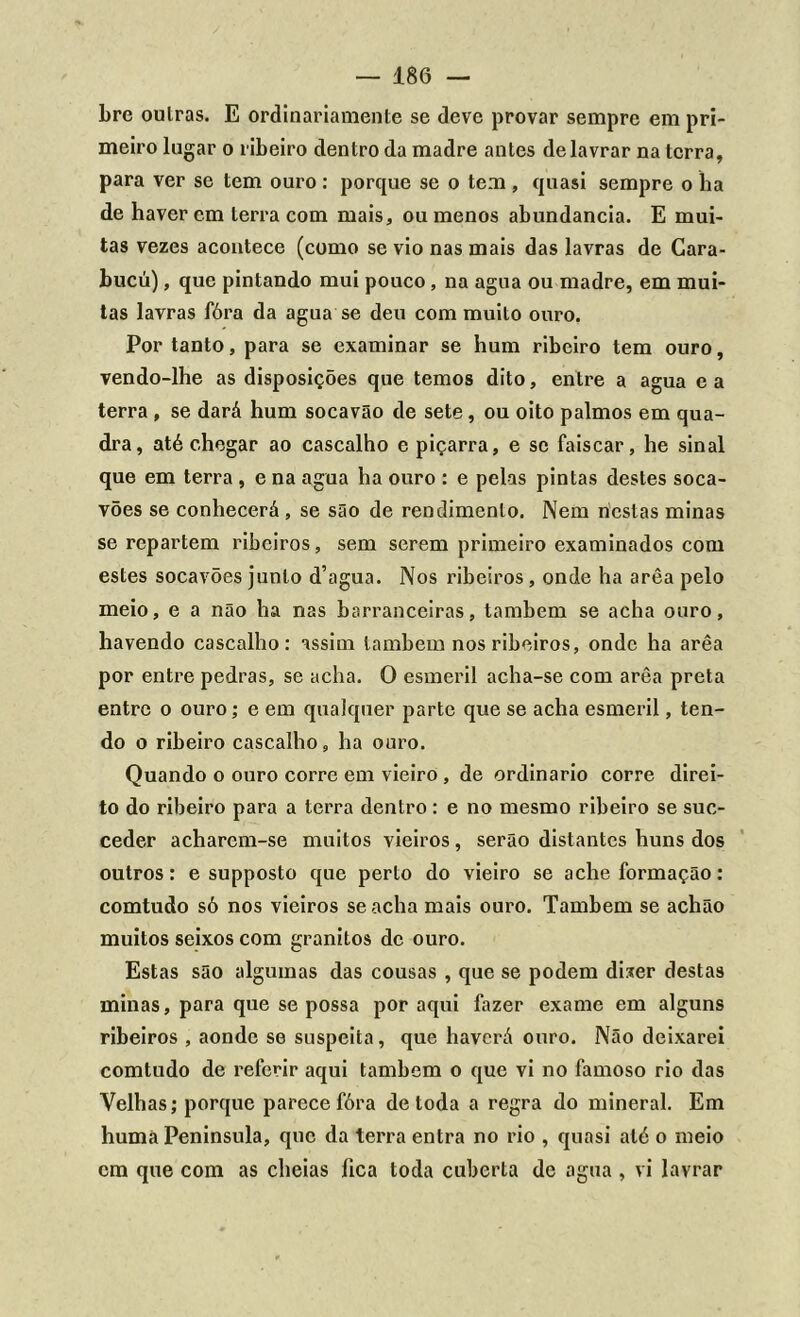 bre oulras. E ordinariamente se deve provar sempre em pri- meiro lugar o ribeiro dentro da madre antes de lavrar na terra, para ver se tem ouro : porque se o tem , quasi sempre o ha de haver em terra com mais, ou menos abundancia. E mui- tas vezes acontece (como se vio nas mais das lavras de Cara- bucú), que pintando mui pouco, na agua ou madre, em mui- tas lavras fóra da agua se deu com muito ouro. Por tanto, para se examinar se hum ribeiro tem ouro, vendo-lhe as disposições que temos dito, entre a agua e a terra , se dará hum socavão de sete, ou oito palmos em qua- dra, até chegar ao cascalho e piçarra, e se faiscar, he sinal que em terra , e na agua ha ouro : e pelas pintas destes soca- vões se conhecerá, se são de rendimento. Nem nestas minas se repartem ribeiros, sem serem primeiro examinados com estes socavões junto d’agua. Nos ribeiros , onde ha arêa pelo meio, e a não ha nas barranceiras, também se acha ouro, havendo cascalho: assim também nos ribeiros, onde ha arêa por entre pedras, se acha. O esmeril acha-se com arêa preta entre o ouro; e em qualquer parte que se acha esmeril, ten- do o ribeiro cascalho, ha ouro. Quando o ouro corre em vieiro , de ordinário corre direi- to do ribeiro para a terra dentro: e no mesmo ribeiro se suc- ceder acharem-se muitos vieiros, serão distantes huns dos outros: e supposto que perto do vieiro se ache formação: comtudo só nos vieiros se acha mais ouro. Também se achão muitos seixos com granitos de ouro. Estas são algumas das cousas , que se podem di.ter destas minas, para que se possa por aqui fazer exame em alguns ribeiros , aonde se suspeita, que haverá ouro. Não deixarei comtudo de referir aqui também o que vi no famoso rio das Velhas; porque parece fóra de toda a regra do mineral. Em humà Península, que da terra entra no rio , quasi até o meio cm que com as cheias fica toda cuberta de agua , vi lavrar