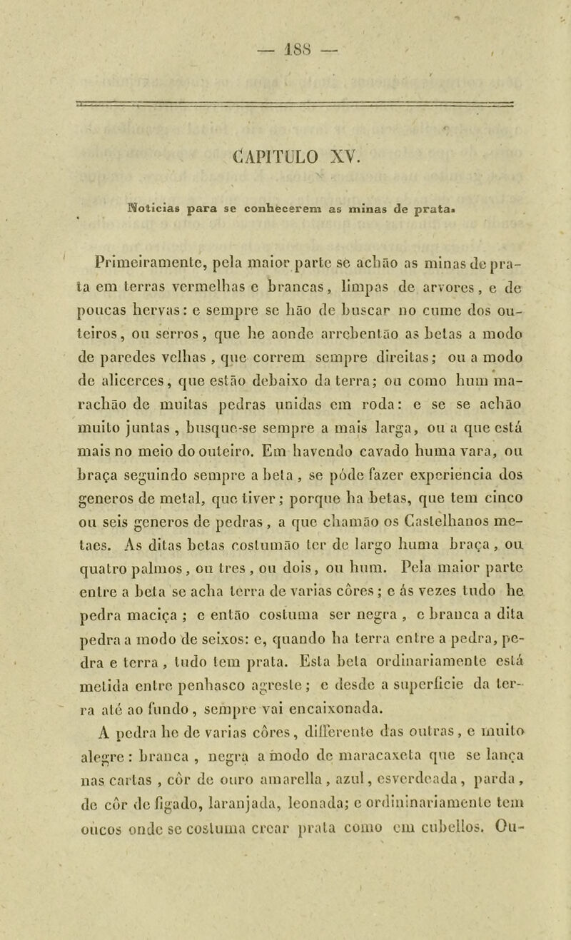 CAPITULO XV. Moiieias para se conhecerem as minas de prata» Primeiramente, pela maior parte se aclião as minas de pra- ia em terras vermelhas c brancas, limpas de arvores, e de poucas hervas: e sempre se hão de buscar no cume dos ou- teiros, ou serros, que he aonde arrcbenlão as belas a modo de paredes velhas , que correm sempre direitas; ou a modo de alicerces, que estão debaixo da terra; ou como hum ma- rachão de muitas pedras unidas cm roda: e se se aclião muito juntas , busque-se sempre a mais larga, ou a que está mais no meio do outeiro. Em havendo cavado huma vara, ou braça seguindo sempre abeta , se póde fazer experiência dos generos de metal, que tiver; porque ha betas, que tem cinco ou seis generos de pedras, a que chamão os Castelhanos mc- lacs. As ditas betas coslumão ter de largo huma braça , ou quatro palmos, ou tres , ou dois, ou hum. Pela maior parte entre a bela se acha terra de varias cores; e ás vezes tudo he pedra maciça ; c então costuma ser negra , c branca a dita pedra a modo de seixos: e, quando ha terra entre a pedra, pe- dra e terra, tudo tem prata. Esta bela ordinariamente está metida entre penhasco agreste; e desde a superfície da ter- ra até ao fundo, sempre vai encaixonada. A pedra lie de varias cores, dilfercnte das outras, e muito alegre: branca, negra a modo de maracaxeta que se lança nas cartas , côr de ouro amarella , azul, esverdeada, parda , de côr de fígado, laranjada, leonada; e ordininariamente tem oucos onde sc costuma crcar prata como cm cubellos. Ou-