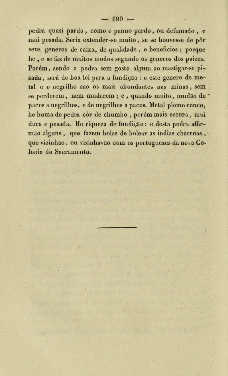 pedra quasi parda , como o panno pardo, ou defumado , e mui pesada. Seria extender-se muito, se se houvesse de pôr seus generos de caixa, de qualidade , e benefícios ; porque he , e se faz de muitos modos segundo os generos dos paizes. Porém, sendo a pedra sem gosto algum ao mastigar-se pi- zada, será de boa lei para a fundição : e este genero de me- tal e o negrilho são os mais abundantes nas minas, sem se perderem, nem mudarem ; e , quando muito, mudão de * pacos a negrilhos, e de negrilhos a pacos. Metal plomo ronco, he huma de pedra côr de chumbo , porém mais escura , mui dura e pesada. He riqueza de fundição: e desta pedra aífir- mao alguns , que fazem bolas de bolear as indias charruas , que vizinhão, ou vizinhavão com os portuguezes da nova Co- lonia do Sacramento. i