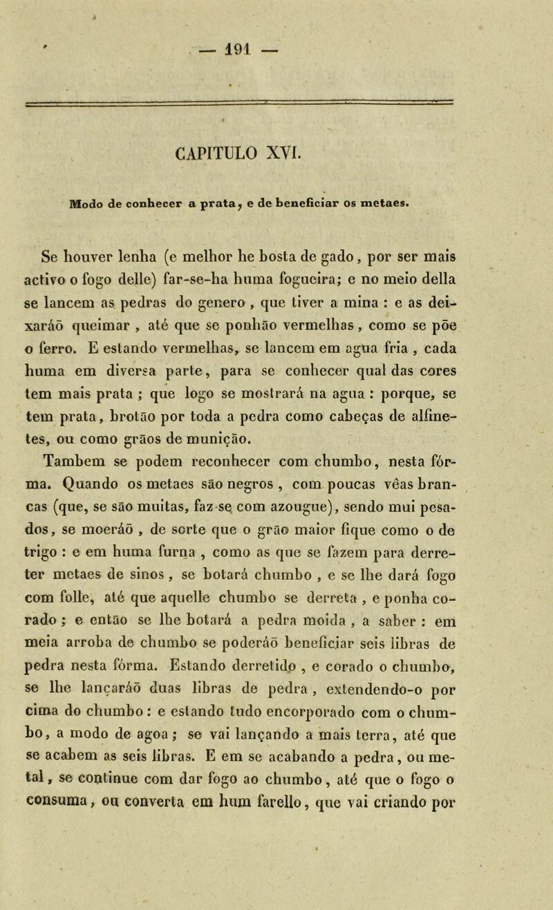 CAPITULO XYI. Modo de conhecer a prata, e dc beneficiar os metaes. Se houver lenha (e melhor he bosta de gado, por ser mais activo o fogo delle) far-se-ha huma fogueira; e no meio delia se lancem as pedras do genero , que tiver a mina : e as dei- xaráõ queimar , até que se ponhão vermelhas, como se põe o ferro. E estando vermelhas, se lancem em agua fria , cada huma em diversa parte, para se conhecer qual das cores tem mais prata ; que logo se mostrará na agua : porque, se tem prata, brotão por toda a pedra como cabeças de alfine- tes, ou como grãos de munição. Também se podem reconhecer com chumbo, nesta fôr- ma. Quando os metaes são negros , com poucas vêas bran- cas (que, se são muitas, faz se com azougue), sendo mui pesa- dos, se moeráõ , de sorte que o grão maior fique como o de trigo : e em huma furna , como as que se fazem para derre- ter metaes de sinos , se botará chumbo , e se lhe dará fogo com folie, até que aquclle chumbo se derreta , e ponha co- rado ; e então se lhe botará a pedra moida , a saber : em meia arroba de chumbo se poderáõ beneficiar seis libras de pedra nesta fôrma. Estando derretido , e corado o chumbo, se lhe lançaráõ duas libras de pedra , extendendo-o por cima do chumbo : e estando tudo encorporado com o chum- bo, a modo de agoa ; se vai lançando a mais terra, até que se acabem as seis libras. E em se acabando a pedra, ou me- tal , se continue com dar fogo ao chumbo, até que o fogo o consuma, ou converta em hum farello, que vai criando por