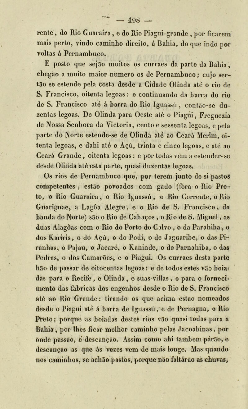 rente, do Rio Guaraira, e do Rio Piagui-grande , por ficarem mais perto, vindo caminho direito, á Bahia, do que indo por voltas á Pernambuco. E posto que sejão muitos os curracs da parle da Bahia, chegão a muito maior numero os de Pernambuco; cujo ser- tão se estende pela costa desde a Cidade Olinda até o rio de S. Francisco, oitenta legoas: e continuando da barra do rio de S. Francisco até á barra do Piio Iguassú, contão-se du- zentas legoas. De Olinda para Oeste até o Piagui, Freguezia de Nossa Senhora da Victoria, cento e sessenta legoas, epela parte do Norte estende-se de Olinda até ao Ceará Mcrim, oi- tenta legoas, e dahi até o Açú, trinta e cinco legoas, e até ao Ceará Grande, oitenta legoas : e por todas vem a estender-se desde Olinda até esta parte, quasi duzentas legoas. Os rios de Pernambuco que, por terem junto de si pastos competentes , estão povoados com gado (fóra o Rio Pre- to, o Rio Guaraira, o Rio Iguassú, o Rio Corrente, o Rio Guarignae, a Lagôa Alegre, e o Rio de S. Francisco, da banda do Norte) são o Rio de Cabaços , o Rio de S. Miguel, as duas Alagoas com o Rio do Porto do Calvo , o da Parahiba, o dos Kariris, o do Açú, o do Podi, o de Jaguaribe, o das Pi- ranhas, o Pajau, o Jacaré, o Raninde, o de Parnahiba, o das Pedras, o dos Camarões, e o Piagui. Os curraes desta parte hão de passar de oitôcentas legoas: e de todos estes vão boia- das para o Recife, e Olinda, e suas villas, e para o forneci- mento das fabricas dos engenhos desde o Rio de S. Francisco até ao Rio Grande: tirando os que acima estão nomeados desde o Piagúi até á barra de Iguassú, e de Pernagna, o Rio Prelo; porque as boiadas destes rios vão quasi todas para a Bahia , por lhes ficar melhor caminho pelas Jacoabinas, por onde passão, c descanção. Assim como ahi lambem párão, e descanção as que ás vezes vem de mais longe. Mas quando nos caminhos, se achão pastos, porque não faltárão as chuvas.