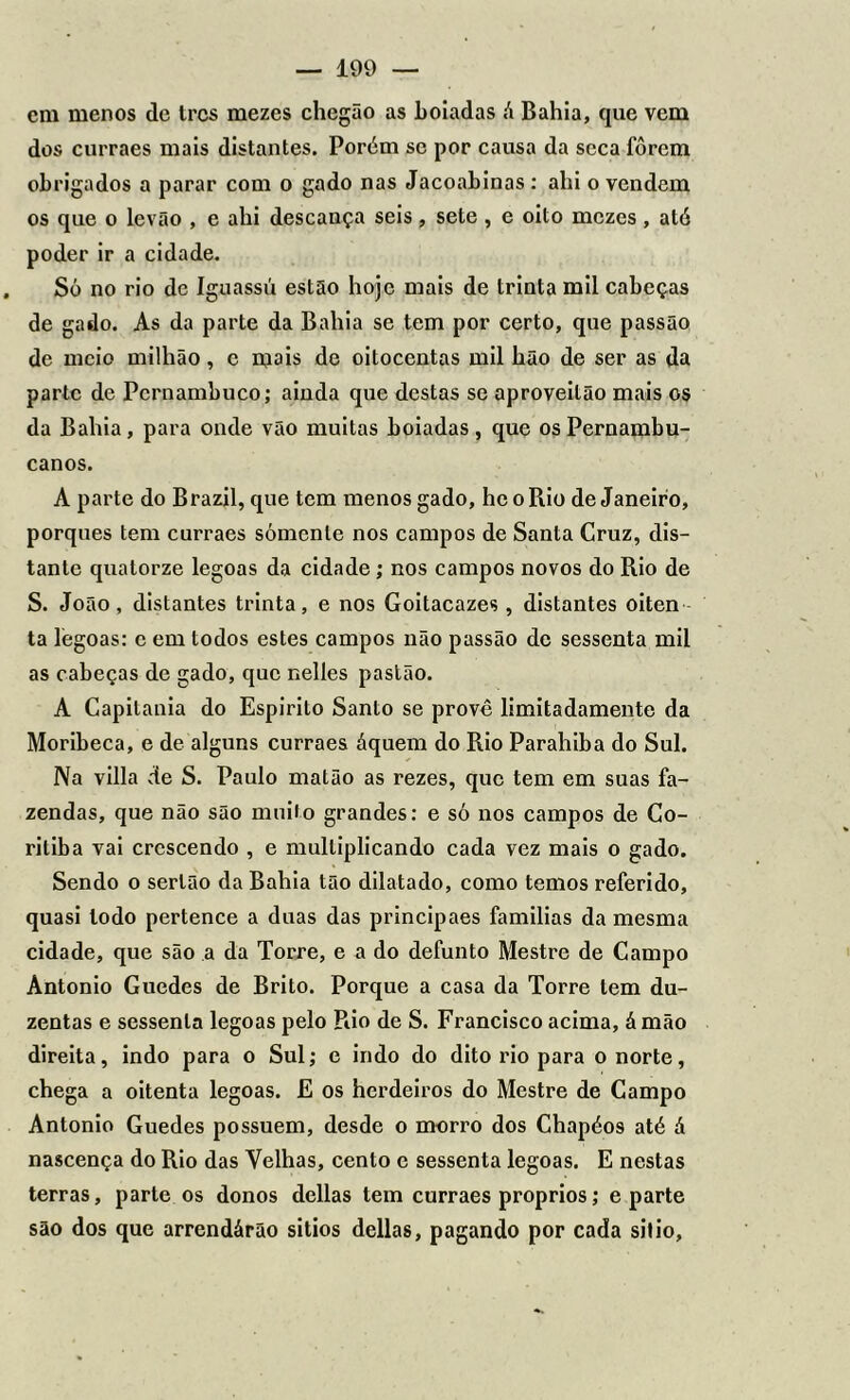 em menos de trcs mezes chcgão as boiadas á Bahia, que vem dos curraes mais distantes. Porém se por causa da seca forem obrigados a parar com o gado nas Jacoabinas : ahi o vendem os que o Levão , e ahi descança seis, sete , e oito mezes, até poder ir a cidade. Só no rio de Iguassú estão hoje mais de trinta mil cabeças de gado. As da parte da Bahia se tem por certo, que passão de meio milhão, e mais de oitocentas mil hão de ser as da parte de Pernambuco; ainda que destas se aproveilão mais os da Bahia, para onde vão muitas boiadas , que os Pernambu- canos. A parte do Brazil, que tem menos gado, hc o Rio de Janeiro, porquês tem curraes somente nos campos de Santa Cruz, dis- tante quatorze legoas da cidade ; nos campos novos do Rio de S. João, distantes trinta, e nos Goitacazes , distantes oiten ta legoas: e em todos estes campos não passão de sessenta mil as cabeças de gado, que nelles pastão. A Capitania do Espirito Santo se provê limitadamente da Moribeca, e de alguns curraes áquem do Rio Parahiba do Sul. Na villa de S. Paulo matão as rezes, que tem em suas fa- zendas, que não são muito grandes: e só nos campos de Co- ritiba vai crescendo , e multiplicando cada vez mais o gado. Sendo o sertão da Bahia tão dilatado, como temos referido, quasi lodo pertence a duas das principaes famílias da mesma cidade, que são a da Torre, e a do defunto Mestre de Campo Antonio Guedes de Brito. Porque a casa da Torre tem du- zentas e sessenta legoas pelo Rio de S. Francisco acima, á mão direita, indo para o Sul; e indo do dito rio para o norte, chega a oitenta legoas. E os herdeiros do Mestre de Campo Antonio Guedes possuem, desde o morro dos Chapéos até á nascença do Rio das Velhas, cento e sessenta legoas. E nestas terras, parte os donos delias tem curraes proprios; e parte são dos que arrendárão sitios delias, pagando por cada sitio.