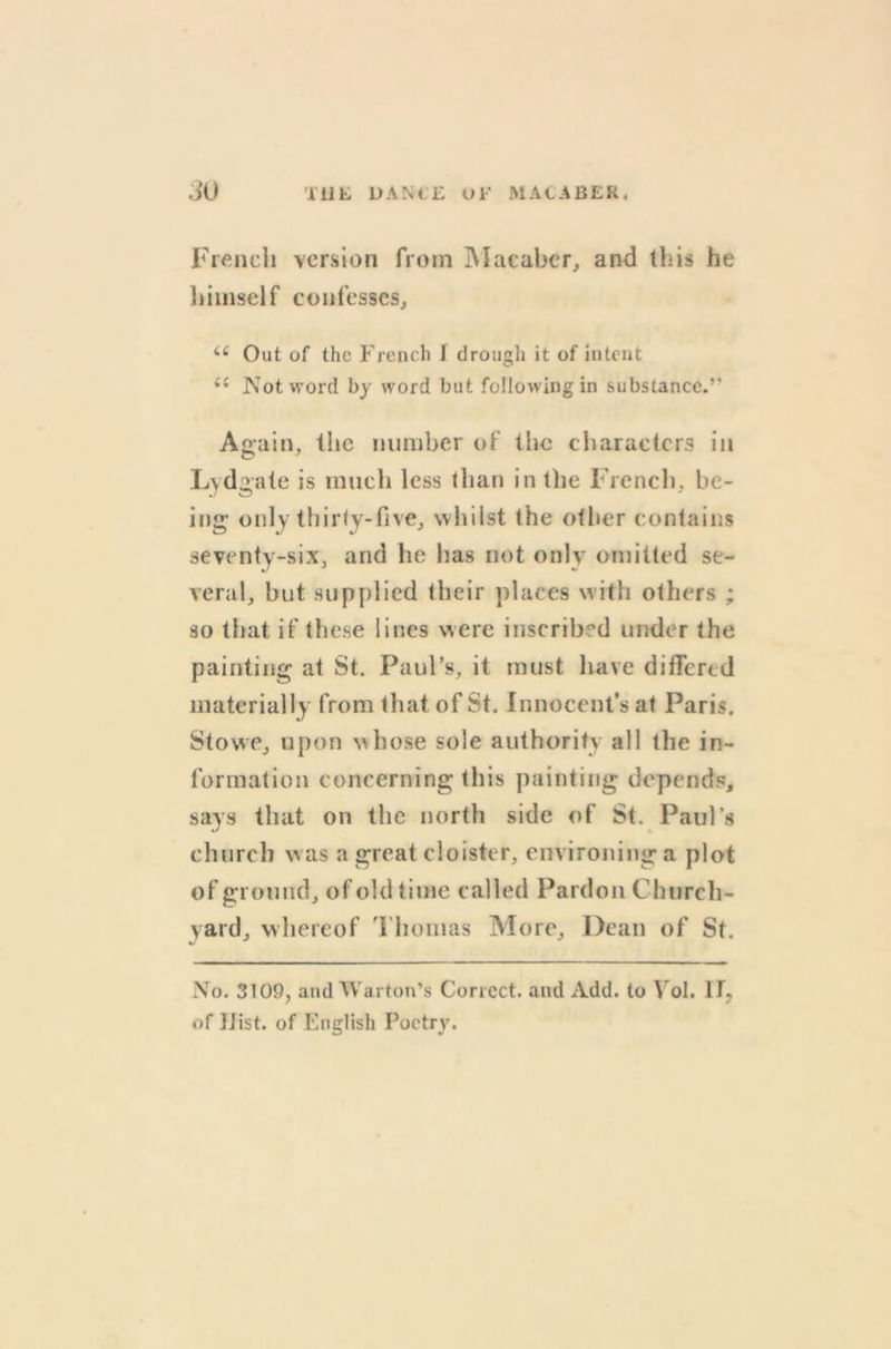 French version from Macaber, and this he himself confesses, <e Out of the French I drought it of intent i( Not word by word but following in substance.’’ Again, the number of the characters in Lcdgate is much less than in the French, be- ing only thirty-five, whilst the other contains seventy-six, and he lias not only omitted se- veral, but supplied their places with others ; so that if these lines were inscribed under the painting at St. Paul’s, it must have differed materially from that of St. Innocent’s at Paris. Stowe, upon whose sole authority all the in- formation concerning this painting depends, says that on the north side of St. Paul’s church w as a great cloister, environing a plot of ground, of old time called Pardon Church- yard, whereof Thomas More, Dean of St. No. 3109, and Warton’s Correct, and Add. to Yol. H? of JJist. of English Poetry.