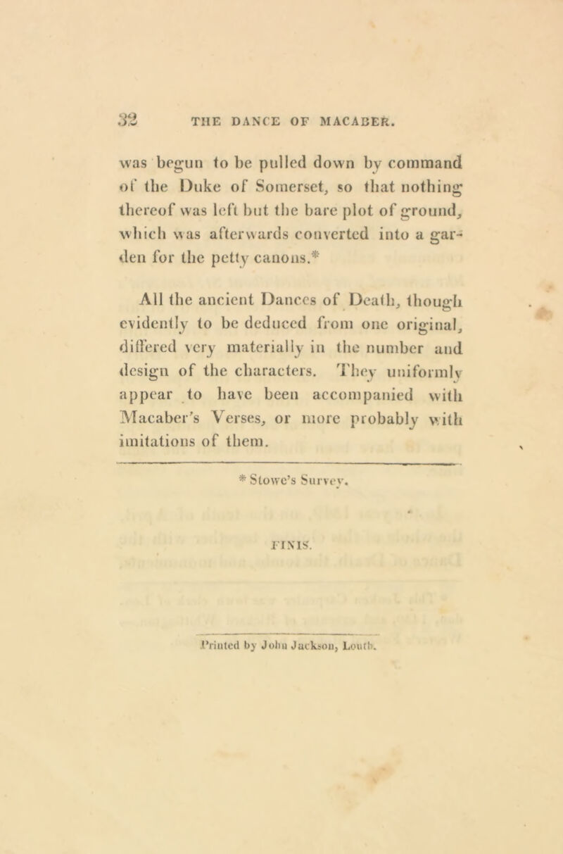 was begun to be pulled down by command of the Duke of Somerset, so that nothing thereof was left but the bare plot of ground, which was afterwards converted into a gar- den for the petty canons.* All the ancient Dances of Death, though evidently to be deduced from one original, differed very materially in the number and design of the characters. They uniformly appear to have been accompanied with Macaber’s Verses, or more probably with imitations of them. * Stowe’s Survey. FINIS. i’rinted by John Jackson, Louth.
