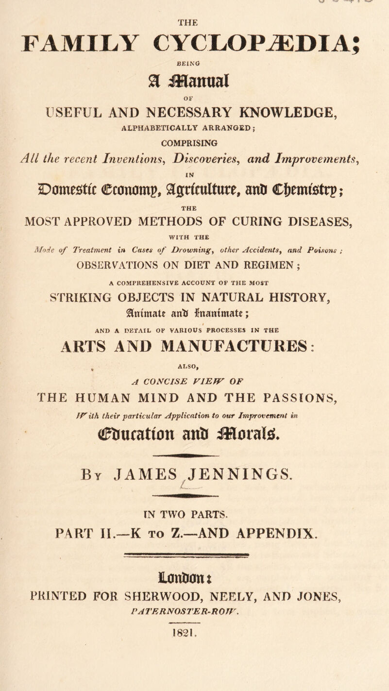 war THE FAMILY CYCLOPAEDIA; BEING & Manual OF USEFUL AND NECESSARY KNOWLEDGE, ALPHABETICALLY ARRANGED ; COMPRISING All the recent Inventions, Discoveries, Improvements, IN Domestic €conomp, agriculture, anO Cfiemi'strp; THE MOST APPROVED METHODS OF CURING DISEASES, WITH THE Mode of Treatment in Cases of Drowning, o/Aer Accidents, Poisons ; OBSERVATIONS ON DIET AND REGIMEN ; A COMPREHENSIVE ACCOUNT OF THE MOST STRIKING OBJECTS IN NATURAL HISTORY, animate ant) inanimate; I AND A DETAIL OF VARIOUS PROCESSES IN THE ARTS AND MANUFACTURES: , ALSO, A CONCISE VIE TV OF THE HUMAN MIND AND THE PASSIONS, IVith their •particular Application to our Improvement in aftmratton anti i&orate. By JAMES JENNINGS. IN TWO PARTS. PART II.—K to Z.—AND APPENDIX. lonttonl PRINTED FOR SHERWOOD, NEELY, AND JONES, PATERNOSTER-ROTV. 1821,