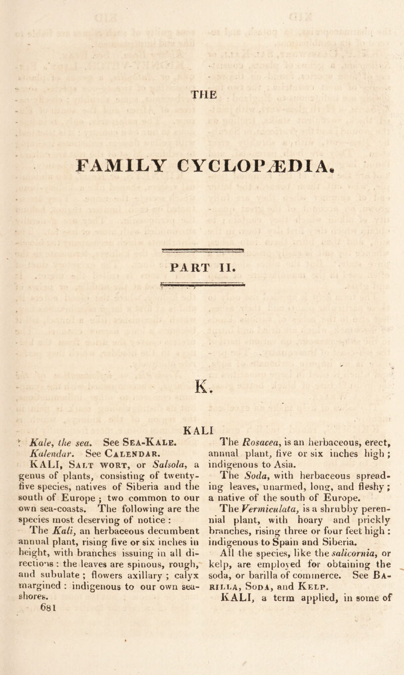 THE FAMILY CYCLOPAEDIA* PART II. K. KALI t Kale, the sea» See Sea-Kale. Kalendar. See Calendar. KALI, Salt wort, or Salsola, a genus of plants, consisting of twenty- five species, natives of Siberia and the south of Europe j two common to our own sea-coasts. The following are the species most deserving of notice : The Kali, an herbaceous decumbent annual plant, rising five or six inches in height, with branches issuing in all di- rections : the leaves are spinous, rough, and subulate ; flowers axillary ; calyx margined : indigenous to our own sea- shores. 681 The Rosacea, is an herbaceous, erect, annual plant, five or six inches high ; indigenous to Asia. The Soda, with herbaceous spread- ing leaves, unarmed, long, and fleshy; a native of the south of Europe. The Vermiculata, is a shrubby peren- nial plant, with hoary and prickly branches, rising three or four feet high : indigenous to Spain and Siberia. All the species, like the salicornia, or kelp, are employed for obtaining the soda, or barilla of commerce. See Ba- rilla, Soda, and Kelp. KALI, a term applied, in some of