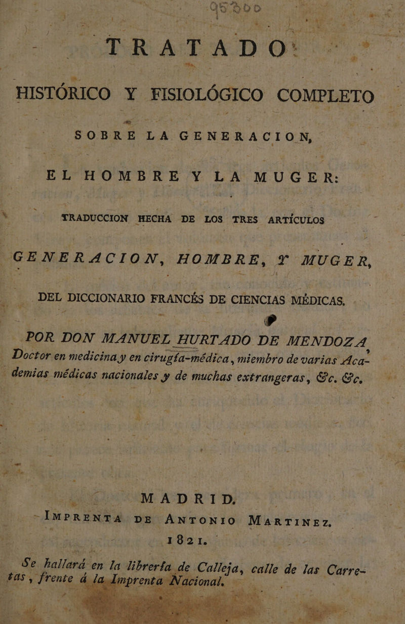 | 500 lo # se ds == 4 ps e e 5 R A e da D da 4 E ica HISTÓRICO Li | MSIOLOGICO COMPLETO. SOBRE LA GENERACION, J hal EL HOMBRE Y LA OUT DES Depas MECHA DE LOS TRES ARTÍCULOS : Y GENERACION, HOMBRE, E MUGER DEL DICCIONARIO 1 FRANCÉS Fe CIEN CIAS MÉDICAS. a. p à Pp POR DON MAN UEL HURTADO DE MENDOZA. ps en medicina y en cirugla-médica, miembro de varias Aca- | demias : médicas nacionales y de muchas extrangeras, Ec. Eo, J h. ki y He | SAO M AD E TD) | IMPRENTA DE ANTONIO Martinez | Ml ACE Se hallará « en la Uibrerta as, Frente à la Impr pedo Calleja, calle de las Carre-