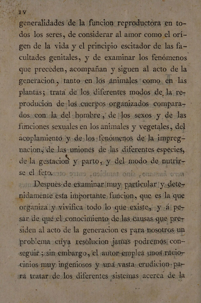 / écrit de la fimcion replicó en to- dos los seres, de considerar al amor como el orí- - gen de la vida y el principio escitador de las fa- _ cultades genitales, y de examinar los fenómenos que preceden, acompañan y siguen al acto de la generacion, tanto -en-los änimales : como en - las. - plantas; trata de los diferentes modos de, la: re- producion de-los «cuerpos organizados compara- : dos. con la del:hombre.,' de :los sexos y de las funciones sexuales en los animales y vegetales, del acoplamiento, y. de. los fenómenos de; la. impreg- naciony de las uniones de las diferentes especies, de la gestacion y patio y del. modo de nutrir se.elfet@srto. 9x9 ¿osiduisr Óndo ¿ommand ore : Despues: de-examinar, muy; rstloon! NE dis .hidamente esta importante funcion, que es la que organiza :y:vivifica todo {lo que: existes YA) pe- sar de qué-el conocimiento, delas éausas que prer siden al acto de la generacion es para nosotros un. | problema cuya resolucion jamas podremós; con- seguir; ¿St embargo, el. autor: emplea vinos ráelor cinios muy ingeniosos yr: upd-vasta: erudicion: par ra tratarde.los diferentes ¡sistemas acerca de la