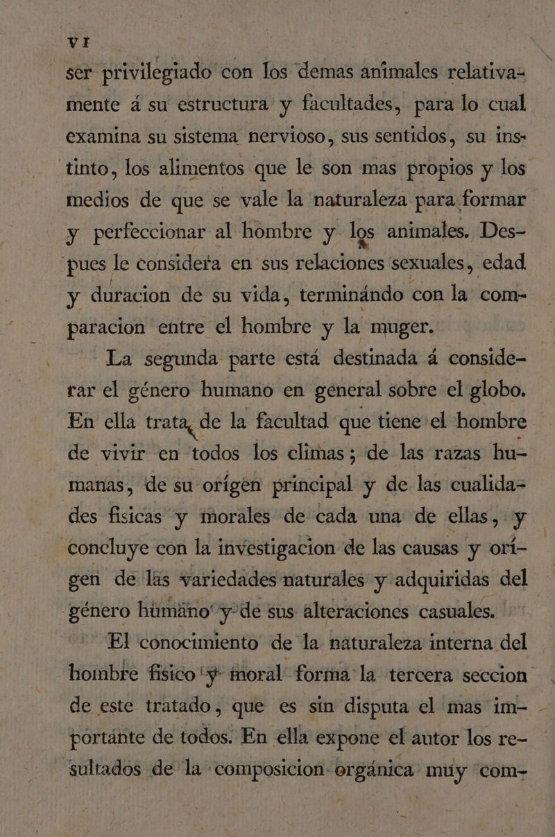 ser privilegiado con los éne animales relativa- mente á su estructura y facultades, para lo cual examina su sistema nervioso, sus sentidos, su ins- tinto, los alimentos que le son mas propios y los medios de que se vale la naturaleza para formar y perfeccionar al hombre y. los animales. Des- pues le considefa en sus relaciones sexuales, edad y duracion de su vida, terminándo con la com- paracion entre el hombre y la muger. La segunda parte está destinada á conside- rar el género humano en general sobre el globo. En ella trata, de la facultad que tiene el hombre de vivir en todos los climas; de las razas hu- manas, de su origen sin y de las cualida= des fisicas y morales de cada una de ellas, y concluye con la investigacion de las causas y orí- sen de las variedades naturales y adquiridas del género húmáno' y-de sus alteraciones casuales. El conocimiento de la naturaleza interna del hombre fisico “$ fnoral forma la tercera seccion de este tratado, que es sín disputa el mas im- portánte de todos. En ella expone el autor los re- sultados de la: composicion: orgánica: muy “com-