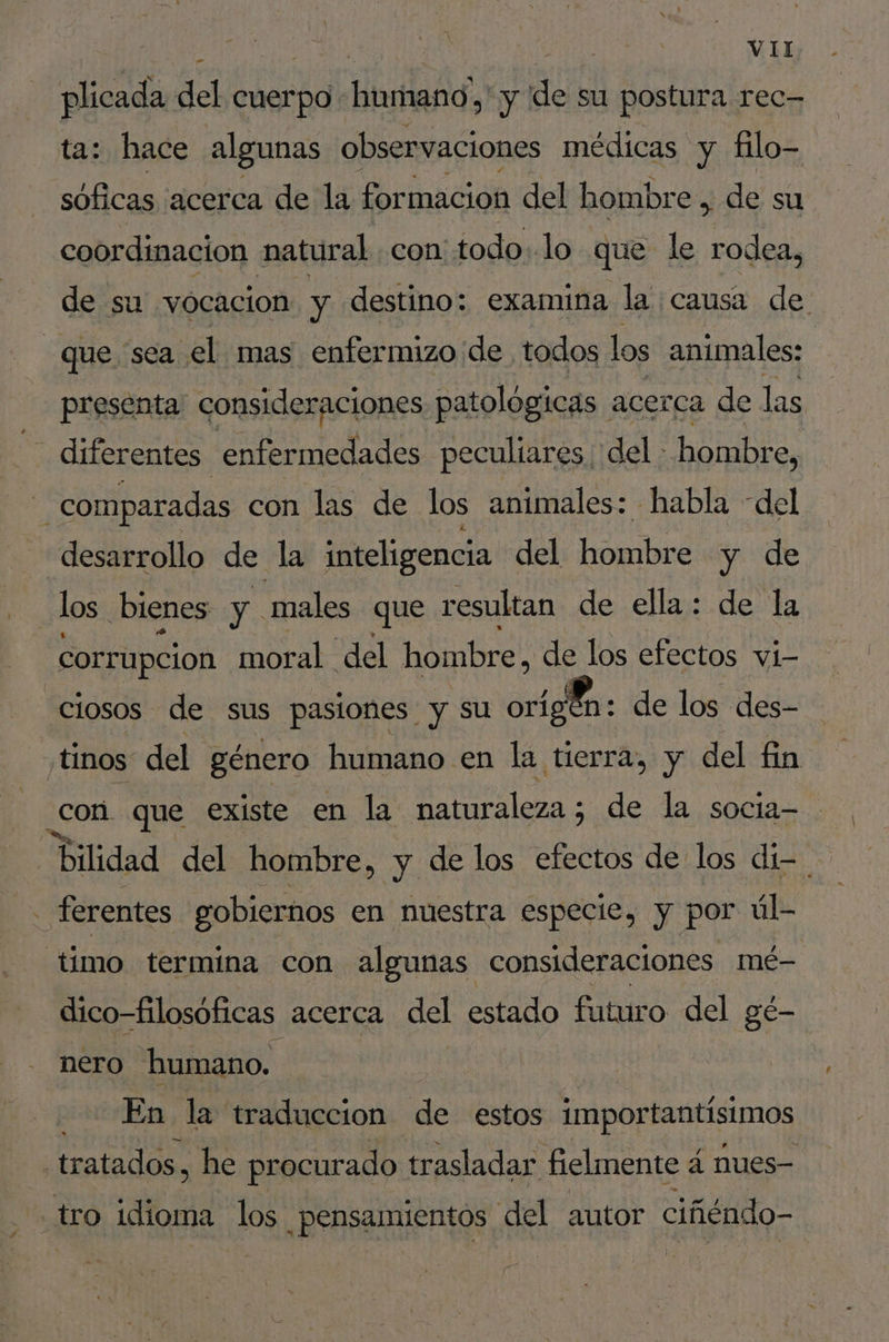 plicada del cuerpo Eten y de su postura rec- ta: hace algunas observaciones médicas y filo- sóficas acerca de la formacion del hombre , de su coordinacion natural con todo. lo que le rodea, de su vocacion y destino: examina la causa de. que sea el mas enfer mizo de todos los animales: presenta: consideraciones patológicas. acerca de las diferentes “enfermedades peculiares del : hombre, 4 comparadas con las de los animales: habla “del desarrollo de la inteligencia del hombre y de | los ¿bienes y. males que resultan de ella: de la corrupcion moral del hombre, de los efectos vi- _ciosos de sus pasiones | y su or A de los des- :tinos del género humano en la tierra, y del fin .con. que existe en la naturaleza; ; de la socia- | bilidad del hombre, y de los efectos de los di- | - ferentes gobiernos en nuestra especie, y por úl- ‘timo termina con algunas consideraciones mé- dico-filosoficas acerca del estado futuro del gé- nero humano. En la traduccion de estos importantísimos : tratados, he procurado trasladar fielmente á à nues- tro idioma los pensamientos del autor ciñéndo-