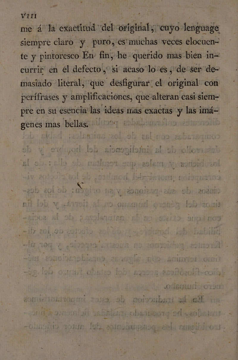 VETE me 4 la exactitud del vorigitial,, “cuyo: lenguage siempre claro ÿ. puro, és! muchas veces elocuen- te y pintoresco En- fin, he querido mas bién in= currir en él defecto y si acaso lo es ¿de ser de- masiado “literal, que desfigurar: el ofiginal: con perifrases y amplificaciónes, que- alteran Casi siem- pre en su esencia las ideas más exactas. se las 1 imá- genes: mas bellas. y